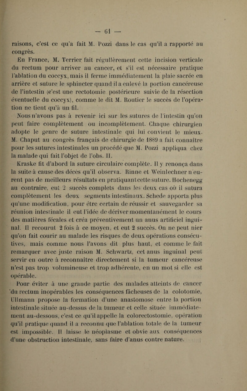 i raisons, c’est ce qu’a fait M. Pozzi dans le cas qu’il a rapporté au congrès. En France, M. Terrier fait régulièrement cette incision verticale du rectum pour arriver au cancer, et s’il est nécessaire pratique l’ablation du coccyx, mais il ferme immédiatement la plaie sacrée en arrière et suture le sphincter quand il a enlevé la portion cancéreuse de l’intestin (c’est une rectotomie postérieure suivie de la résection éventuelle du coccyx), comme le dit M. Routier le succès de l’opéra¬ tion ne tient qu’à un fil. Nous n’avons pas à revenir ici sur les sutures de l'intestin qu’on peut faire complètement ou incomplètement. Chaque chirurgien adopte le genre de suture intestinale qui lui convient le mieux. M. Chaput au congrès français de chirurgie de 1889 a fait connaître pour les sutures intestinales un procédé que M. Pozzi appliqua chez la malade qui fait l’objet de l’obs. II. Kraske lit d’abord la suture circulaire complète. Il y renonça dans la suite à cause des décès qu’il observa. Rinne et Weinlecliner n'eu¬ rent pas de meilleurs résultats en pratiquant cette suture. H ochenegg au contraire, eut 2 succès complets dans les deux cas où il sutura complètement les deux segments intestinaux. Scliede apporta plus qu’une modification, pour être certain de réussir et sauvegarder sa réunion intestinale il eut l’idée de dériver momentanément le cours des matières fécales et créa préventivement un anus artificiel ingui¬ nal. Il recourut 2 fois à ce moyen, et eut 2 succès. On ne peut nier qu’on fait courir au malade les risques de deux opérations consécu¬ tives, mais comme nous l’avons dit plus haut, et comme le fait remarquer avec juste raison M. Schwartz, cet anus inguinal peut servir en outre à reconnaître directement si la tumeur cancéreuse n’est pas trop volumineuse et trop adhérente, en un mot si elle est opérable. Pour éviter à une grande partie des malades atteints de cancer 'du rectum inopérables les conséquences fâcheuses de la colotomie, Ullmanu propose la formation d’une anastomose entre la. portion intestinale située au-dessus delà tumeur et celle située immédiate¬ ment au-dessous, c’est ce qu’il appelle la colorectostomie, opération qu’il pratique quand il a reconnu que l’ablation totale de la tumeur est impossible. Il laisse le néoplasme et obvie aux conséquences d’une obstruction intestinale, sans faire d’anus contre nature.