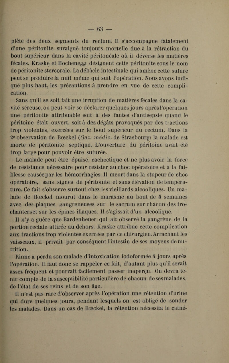 plète des deux segments du rectum. Il s’accompagne fatalement d’une péritonite suraiguë toujours mortelle due à la rétraction du bout supérieur dans la cavité péritonéale où il déverse les matières fécales. Kraske et Hoclienegg désignent cette péritonite sous le nom de péritonite stercornie. La débâcle intestinale qui amène cette suture peut se produire la nuit même qui suit l’opération. Nous avons indi¬ qué plus haut, les précautions à prendre en vue de cette compli¬ cation. Sans qu’il se soit fait une irruption de matières fécales dans la ca¬ vité séreuse, on peut voir se déclarer quelques jours après l’opération une péritonite attribuable soit à des fautes d’antisepsie quand le péritoine était ouvert, soit à des dégâts provoqués par des tt actions trop violentes, exercées sur le bout supérieur du rectum. Dans la 2e observation de Bœckel (Gaz. mêdic. de Strasbourg) la malade est t morte de péritonite septique. L’ouverture du péritoine avait été trop large pour pouvoir être suturée. Le malade peut être épuisé, cachectique et ne plus avoir la force de résistance nécessaire pour résister au choc opératoire et à la fai¬ blesse causée par les hémorrhagies. Il meurt dans la stupeur de choc opératoire, sans signes de péritonite et sans élévation de tempéra¬ ture. Ce fait s’observe surtout chez les vieillards alcooliques. Un ma¬ lade de Bœckel mourut dans le marasme au bout de 5 semaines avec des plaques gangreneuses sur le sacrum sur chacun des tro- chanterset sur les épines iliaques. Il s’agissait d’un alcoolique. Il n’y a guère que Bardenheuer qui ait observé la gangrène de la portion rectale attirée au dehors. Kraske attribue cette complication aux tractions trop violentes exercées par ce chirurgien.Arrachant les vaisseaux, il privait par conséquent l’intestin de ses moyens dénu¬ trition. Rinne a perdu son malade d’intoxication iodoformée 4 jours après l’opération. Il faut donc se rappeler ce fait, d’autant plus qu’il serait assez fréquent et pourrait facilement passer inaperçu. On devra te¬ nir compte de la susceptibilité particulière de chacun de ses malades, de l’état de ses reins et de son âge. Il n’est pas rare d’observer après l’opération une rétention d’urine qui dure quelques jours, pendant lesquels on est obligé de sonder les malades. Dans un cas de Bœckel, la rétention nécessita le catlié-