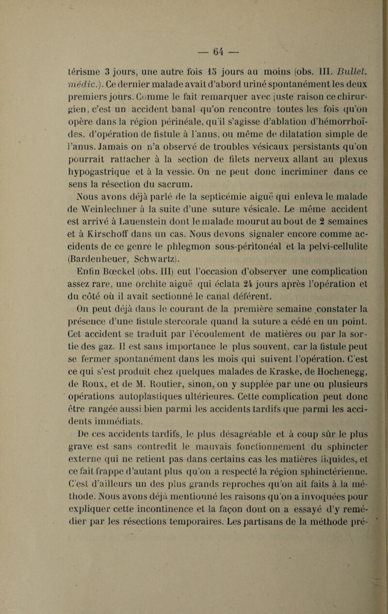 térisme 3 jours, une autre fois 15 jours au moins (obs. III. Bullet. médic.). Ce dernier malade avait d’abord uriné spontanément les deux premiers jours. Comme le fait remarquer avec juste raison ce chirur¬ gien, c’est un accident banal qu’on rencontre toutes les fois qu’on opère dans la région périnéale, qu'il s’agisse d’ablation d’hémorrhoï- des, d’opération de fistule à l’anus, ou même de dilatation simple de l’anus. Jamais on n’a observé de troubles vésicaux persistants qu’on pourrait rattacher à la section de filets nerveux allant au plexus hypogastrique et à la vessie. On ne peut donc incriminer dans ce sens la résection du sacrum. Nous avons déjà parlé de la septicémie aiguë qui enleva le malade de Weinlechner à la suite d’une suture vésicale. Le même accident est arrivé à Lauenstein dont le malade mourut au bout de 2 semaines et à Kirschoff dans un cas. Nous devons signaler encore comme ac¬ cidents de ce genre le phlegmon sous-péritonéal et la pelvi-cellulite (Bardenheuer, Schwartz). Enfin Bœckel (obs. III) eut l’occasion d’observer une complication assez rare, une orchite aiguë qui éclata 24 jours après l’opération et du côté où il avait sectionné le canal déférent. On peut déjà dans le courant de la première semaine constater la présence d’une fistule stercorale quand la suture a cédé en un point. Cet accident se traduit par l’écoulement de matières ou par la sor¬ tie des gaz. Il est sans importance le plus souvent, car la fistule peut se fermer spontanément dans les mois qui suivent l’opération. C’est ce qui s’est produit chez quelques malades de Kraske, de Hochenegg, de Roux, et de M. Routier, sinon, on y supplée par une ou plusieurs opérations autoplastiques ultérieures. Cette complication peut donc être rangée aussi bien parmi les accidents tardifs que parmi les acci¬ dents immédiats. De ces accidents tardifs, le plus désagréable et à coup sûr le plus grave est sans contredit le mauvais fonctionnement du sphincter externe qui ne retient pas dans certains cas les matières liquides, et ce fait frappe d’autant plus qu’on a respecté la région sphinctérienne. C’est d’ailleurs un des plus grands reproches qu’on ait faits à la mé¬ thode. Nous avons déjà mentionné les raisons qu’on a invoquées pour expliquer cette incontinence et la façon dont on a essayé d’y remé¬ dier par les résections temporaires. Les partisans de la méthode pré-