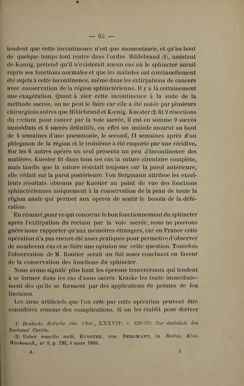 tendent que cette incontinence n’est, que momentanée, et qu’au bout de quelque temps tout rentre dans l’ordre. Hildebrand (1). assistant de Kœnig, prétend qu’il n’existerait aucun cas où le sphincter aurait repris ses fonctions normales et que les malades ont continuellement été sujets à cette incontinence, même dans les extirpations de cancers avec conservation de la région sphinctérienne. Il y a là certainement une exagération. Quanta nier cette incontinence à la suite de la méthode sacrée, on ne peut le faire car elle a été notée par plusieurs chirurgiens autres que Hildebrand et Kœnig. Kuester (2) fit 9 résections du rectum pour cancer par la voie sacrée, il eut en somme 9 succès immédiats et 6 succès définitifs, en effet un malade mourut au bout de 4 semaines d’une pneumonie, le second, 11 semaines après d’un phlegmon de la région et le troisième a été emporté par une récidive. Sur les 6 autres opérés un seul présenta un peu Jfincontinence des matières. Kuester fit dans tous ses cas ia suture circulaire complète, mais tandis que la suture résistait toujours sur la paroi antérieure, elle cédait sur la paroi postérieure. Von Bergmann attribue les excel¬ lents résultats obtenus par Kuester au point de vue des fonctions sphinctériennes uniquement à la conservation de la peau de toute la région anale qui permet aux opérés de sentir le besoin de la défé¬ cation. En résumé,pour ce qui concerne le bon fonctionnement du sphincter après l’extirpation du rectum par la voie sacrée, nous ne pouvons guère nous rapporter qu’aux mémoires étrangers, car en France cette opération n’a pas encore été assez pratiquée pour permettre d’observer de nombreux cas et se faire une opinion sur cette question. Toutefois l’observation de M. Routier serait un fait assez concluant en faveur de la conservation des fonctions du sphincter. Nous avons signalé plus haut les éperons transversaux qui tendent à se former dans les cas d’anus sacrés. Kraske les traite immédiate¬ ment dès qu'ils se forment par des applications de pointes de feu linéaires. Les anus artificiels que l’on crée par cette opération peuvent être considérés comme des complications. Si on les établit pour dériver (1) Deutsche Zeitschr. fur. Chir., XXXVII0, s. 329-370. Zur statistick des Rectums’ Carcin. ■ (2) Ueber resectio recti. Kuester, von Bergmann, in Berlin. Klin. Wochensch., n° 9, p. 193, 4 mars 1889. A. o