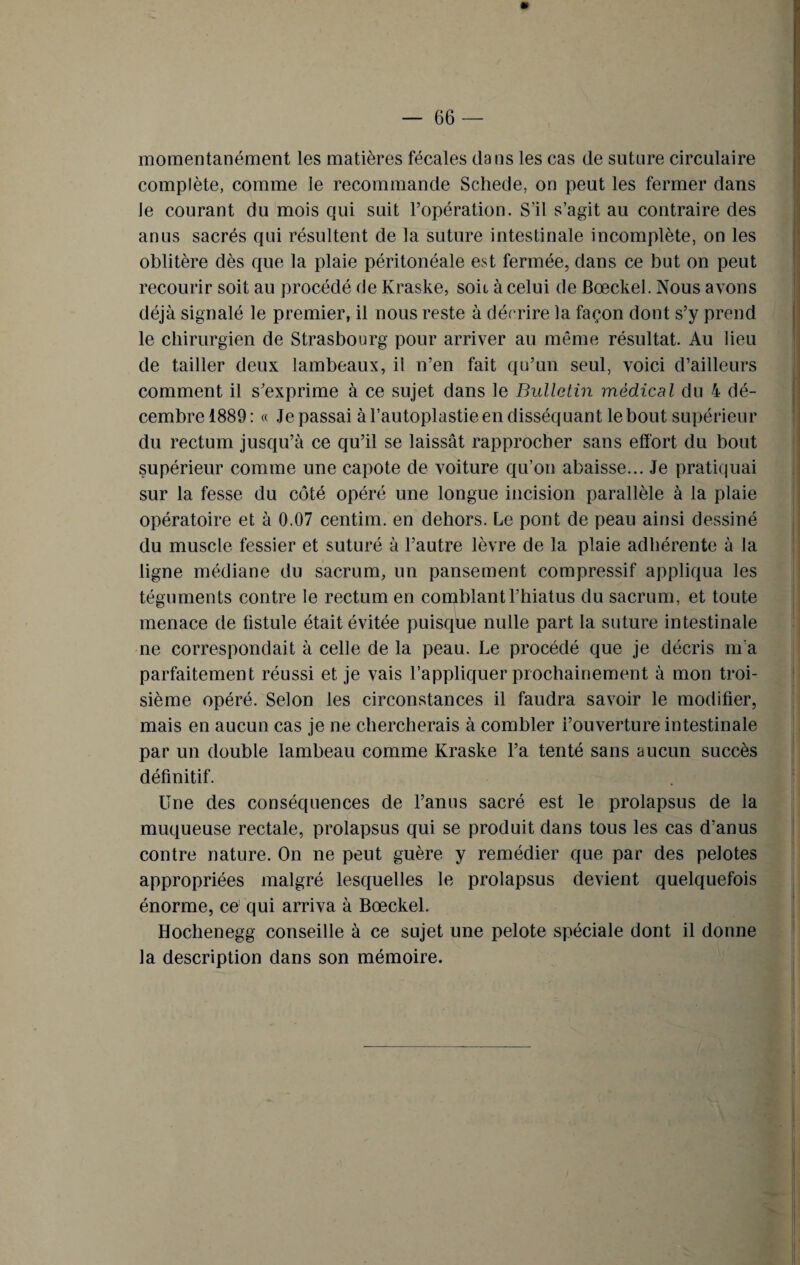 momentanément les matières fécales dans les cas de suture circulaire complète, comme le recommande Schede, on peut les fermer dans Je courant du mois qui suit l’opération. S’il s’agit au contraire des anus sacrés qui résultent de la suture intestinale incomplète, on les oblitère dès que la plaie péritonéale est fermée, dans ce but on peut recourir soit au procédé de Kraske, soit à celui de fiœckel. Nous avons déjà signalé le premier, il nous reste à décrire la façon dont s’y prend le chirurgien de Strasbourg pour arriver au même résultat. Au lieu de tailler deux lambeaux, il n’en fait qu’un seul, voici d’ailleurs comment il s’exprime à ce sujet dans le Bulletin médical du 4 dé¬ cembre 1889 : « Je passai à l’autoplastie en disséquant le bout supérieur du rectum jusqu’à ce qu’il se laissât rapprocher sans effort du bout supérieur comme une capote de voiture qu’on abaisse... Je pratiquai sur la fesse du côté opéré une longue incision parallèle à la plaie opératoire et à 0.07 centim. en dehors. Le pont de peau ainsi dessiné du muscle fessier et suturé à l’autre lèvre de la plaie adhérente à la ligne médiane du sacrum, un pansement compressif appliqua les téguments contre le rectum en comblant l’hiatus du sacrum, et toute menace de fistule était évitée puisque nulle part la suture intestinale ne correspondait à celle de la peau. Le procédé que je décris m’a parfaitement réussi et je vais l’appliquer prochainement à mon troi¬ sième opéré. Selon les circonstances il faudra savoir le modifier, mais en aucun cas je ne chercherais à combler l’ouverture intestinale par un double lambeau comme Kraske l’a tenté sans aucun succès définitif. Une des conséquences de l’anus sacré est le prolapsus de la muqueuse rectale, prolapsus qui se produit dans tous les cas d’anus contre nature. On ne peut guère y remédier que par des pelotes appropriées malgré lesquelles le prolapsus devient quelquefois énorme, ce qui arriva à Bœckel. Hochenegg conseille à ce sujet une pelote spéciale dont il donne la description dans son mémoire.