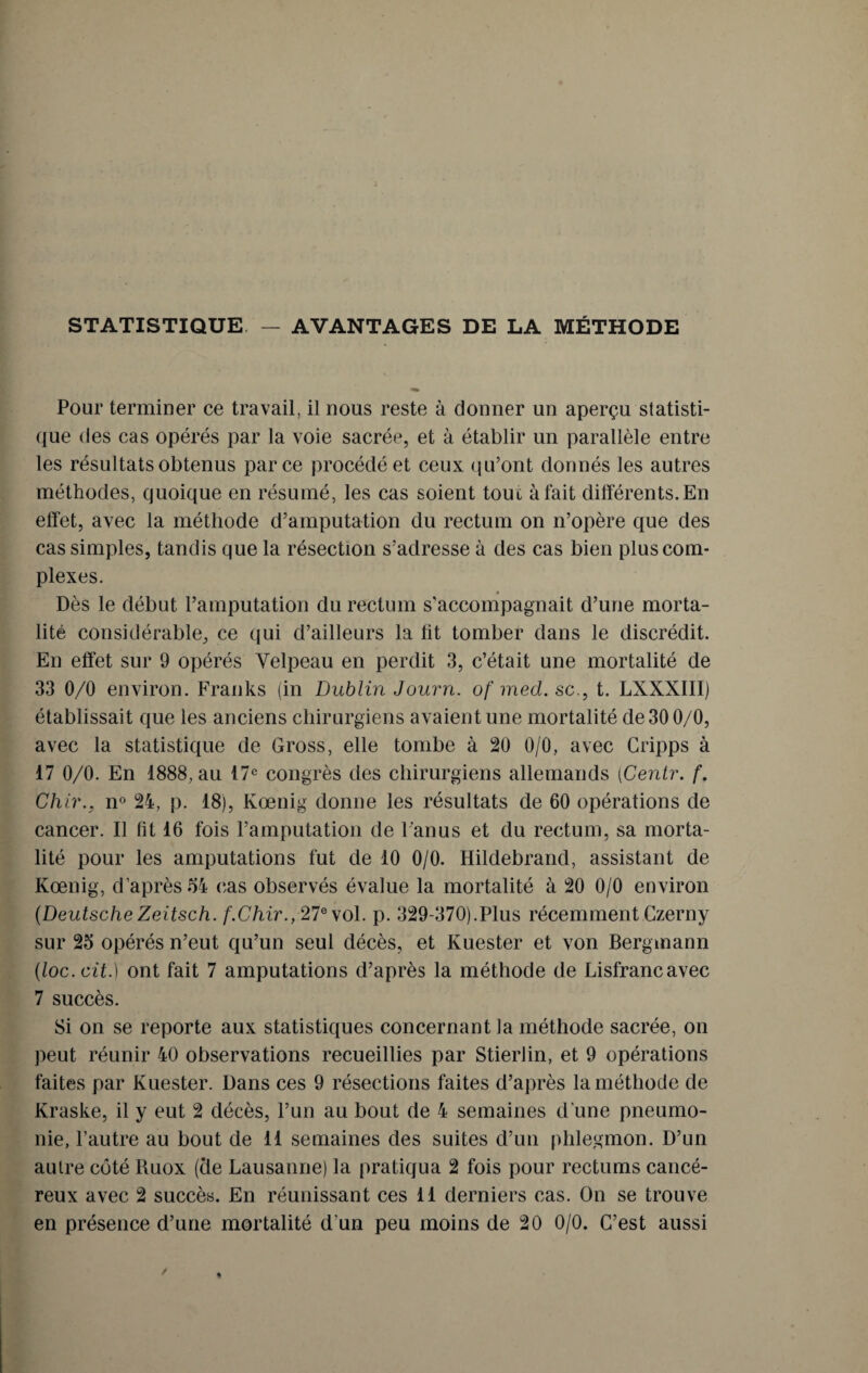 STATISTIQUE — AVANTAGES DE LA MÉTHODE Pour terminer ce travail, il nous reste à donner un aperçu statisti¬ que des cas opérés par la voie sacrée, et à établir un parallèle entre les résultats obtenus parce procédé et ceux qu’ont donnés les autres méthodes, quoique en résumé, les cas soient touc à fait différents. En effet, avec la méthode d’amputation du rectum on n’opère que des cas simples, tandis que la résection s’adresse à des cas bien plus com¬ plexes. Dès le début l’amputation du rectum s’accompagnait d’une morta¬ lité considérable, ce qui d’ailleurs la lit tomber dans le discrédit. En effet sur 9 opérés Velpeau en perdit 3, c’était une mortalité de 33 0/0 environ. Franks (in Dublin Journ. of med. sc., t. LXXXIII) établissait que les anciens chirurgiens avaient une mortalité de 30 0/0, avec la statistique de Gross, elle tombe à 20 0/0, avec Gripps à 17 0/0. En 1888, au 17e congrès des chirurgiens allemands (Centr. f. Chir., n° 24, p. 18), Kœnig donne les résultats de 60 opérations de cancer. Il fit 16 fois l’amputation de l'anus et du rectum, sa morta¬ lité pour les amputations fut de 10 0/0. Hildebrand, assistant de Kœnig, d’après 54 cas observés évalue la mortalité à 20 0/0 environ (DeutscheZeitsch. f.Chir., 27e vol. p. 329-370).Plus récemment Czerny sur 25 opérés n’eut qu’un seul décès, et Kuester et von Bergmann (loc.cit.) ont fait 7 amputations d’après la méthode de Lisfrancavec 7 succès. Si on se reporte aux statistiques concernant la méthode sacrée, on peut réunir 40 observations recueillies par Stierlin, et 9 opérations faites par Kuester. Dans ces 9 résections faites d’après la méthode de Kraske, il y eut 2 décès, l’un au bout de 4 semaines d une pneumo¬ nie, l’autre au bout de 11 semaines des suites d’un phlegmon. D’un autre côté Ruox (cle Lausanne) la pratiqua 2 fois pour rectums cancé¬ reux avec 2 succès. En réunissant ces 11 derniers cas. On se trouve en présence d’une mortalité d'un peu moins de 20 0/0. C’est aussi