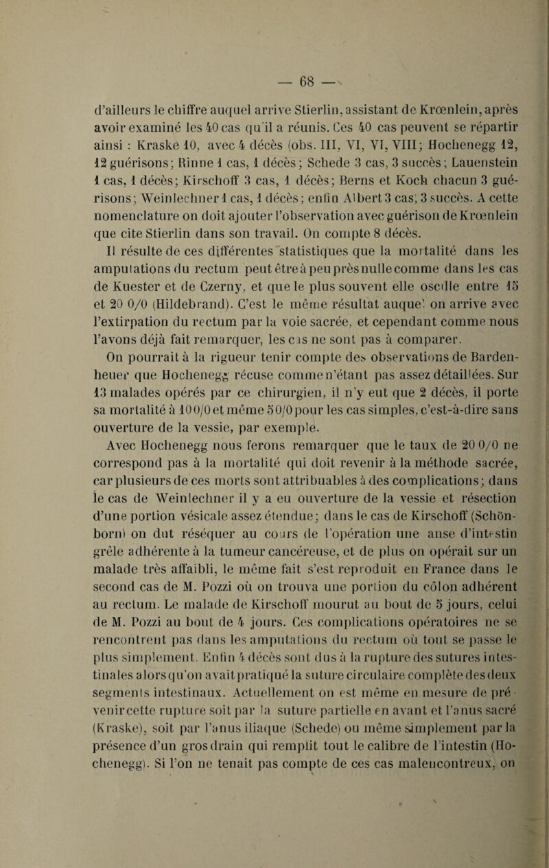 d’ailleurs le chiffre auquel arrive Stierliu, assistant de Krœnlein, après avoir examiné les 40 cas qu il a réunis. Ces 40 cas peuvent se répartir ainsi : Kraske 10, avec 4 décès (obs. III, YI, VI, VIII; Hochenegg 12, 12 guérisons; Rinne 1 cas, 1 décès; Schede 3 cas, 3 succès ; Lauenstein 1 cas, 1 décès; Kirschoff 3 cas, 1 décès; Berns et Koch chacun 3 gué¬ risons; Weinlechner 1 cas, 1 décès ; enfin Albert 3 cas, 3 succès. A cette nomenclature on doit ajouter l’observation avec guérison de Krœnlein que cite Stierlin dans son travail. On compte 8 décès. Il résulte de ces différentes statistiques que la mortalité dans les amputations du rectum peut être à peu près nulle comme dans les cas de Ivuester et de Czerny, et que le plus souvent elle oscdle entre 15 et 20 0/0 (Hildebrand). C’est le même résultat auquel on arrive avec l’extirpation du rectum par la voie sacrée, et cependant comme nous l’avons déjà fait remarquer, les cas ne sont pas à comparer. On pourrait à la rigueur tenir compte de> observations de Barden- heuer que Hochenegg récuse comme n’étant pas assez détaillées. Sur 13 malades opérés par ce chirurgien, il n’y eut que 2 décès, il porte sa mortalité à 10 0/0 et même 5 0/0 pour les cas simples, c’est-à-dire sans ouverture de la vessie, par exemple. Avec Hochenegg nous ferons remarquer que le taux de 20 0/0 ce correspond pas à la mortalité qui doit revenir à la méthode sacrée, car plusieurs de ces morts sont attribuables à des complications; dans le cas de Weinlechner il y a eu ouverture de la vessie et résection d’une portion vésicale assez étendue; dans le cas de Kirschoff (Schôn- bornl on dut réséquer au cours de l’opération une anse d’intestin grêle adhérente à la tumeur cancéreuse, et de plus on opérait sur un malade très affaibli, le même fait s’est reproduit en France dans le second cas de M. Pozzi où on trouva une poriion du côlon adhérent au rectum. Le malade de Kirschoff mourut au bout de 5 jours, celui de M. Pozzi au bout de 4 jours. Ces complications opératoires ne se rencontrent pas dans les amputations du rectum où tout se passe le plus simplement. Enfin 4 décès sont dus à larupturedes sutures intes¬ tinales alors qu’on avait pratiqué la suture circulaire complète des deux segments intestinaux. Actuellement on est même en mesure de pré venircette rupture soit par la suture partielle en avant et l’anus sacré (Kraske), soit par l’anus iliaque (Schede) ou même simplement parla présence d’un gros drain qui remplit tout le calibre de l’intestin (Ho¬ chenegg). Si l’on ne tenait pas compte de ces cas malencontreux, on