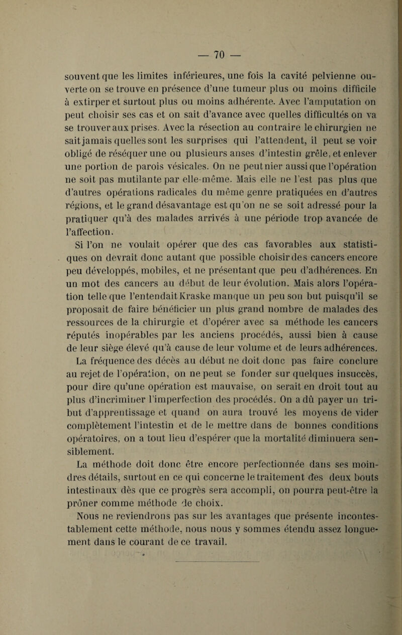 souvent que les limites inférieures, une fois la cavité pelvienne ou¬ verte on se trouve en présence d’une tumeur plus ou moins difficile à extirper et surtout plus ou moins adhérente. Avec l’amputation on peut choisir ses cas et on sait d’avance avec quelles difficultés on va se trouver aux prises. Avec la résection au contraire le chirurgien ne sait jamais quelles sont les surprises qui l’attendent, il peut se voir obligé de réséquer une ou plusieurs anses d’intestin grêle, et enlever une portion de parois vésicales. On ne peut nier aussi que l’opération ne soit pas mutilante par elle-même. Mais elle ne l’est pas plus que d’autres opérations radicales du même genre pratiquées en d’autres régions, et le grand désavantage est qu’on ne se soit adressé pour la pratiquer qu’à des malades arrivés à une période trop avancée de l’affection. Si l’on ne voulait opérer que des cas favorables aux statisti¬ ques on devrait donc autant que possible choisir des cancers encore peu développés, mobiles, et ne présentant que peu d’adhérences. En un mot des cancers an début de leur évolution. Mais alors l’opéra¬ tion telle que l’entendait Kraske manque un peu son but puisqu’il se proposait de faire bénéficier un plus grand nombre de malades des ressources de la chirurgie et d’opérer avec sa méthode les cancers réputés inopérables par les anciens procédés, aussi bien à cause de leur siège élevé qu’à cause de leur volume et de leurs adhérences. La fréquence des décès au début ne doit donc pas faire conclure au rejet de l’opération, on ne peut se fonder sur quelques insuccès, pour dire qu’une opération est mauvaise, on serait en droit tout au plus d’incriminer l’imperfection des procédés. On a dû payer un tri¬ but d’apprentissage et quand on aura trouvé les moyens de vider complètement l’intestin et de le mettre dans de bonnes conditions opératoires, on a tout lieu d’espérer que la mortalité diminuera sen¬ siblement. La méthode doit donc être encore perfectionnée dans ses moin¬ dres détails, surtout en ce qui concerne le traitement des deux bouts intestinaux dès que ce progrès sera accompli, on pourra peut-être la prôner comme méthode de choix. Nous ne reviendrons pas sur les avantages que présente incontes¬ tablement cette méthode, nous nous y sommes étendu assez longue¬ ment dans le courant de ce travail.