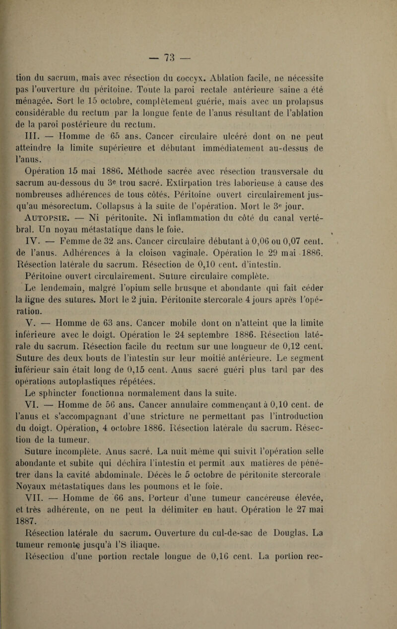 tion du sacrum, mais avec résection du coccyx. Ablation facile, ne nécessite pas l’ouverture du péritoine. Toute la paroi rectale antérieure saine a été ménagée. Sort le 15 octobre, complètement guérie, mais avec un prolapsus considérable du rectum par la longue fente de l’anus résultant de l’ablation de la paroi postérieure du rectum. III. — Homme de 65 ans. Cancer circulaire ulcéré dont on ne peut atteindre la limite supérieure et débutant immédiatement au-dessus de l’anus. Opération 15 mai 1886. Méthode sacrée avec résection transversale du sacrum au-dessous du 3e trou sacré. Extirpation très laborieuse à cause des nombreuses adhérences de tous côtés. Péritoine ouvert circulairement jus¬ qu’au mésorectum. Collapsus à la suite de l’opération. Mort le 3e jour. Autopsie. — Ni péritonite. Ni inflammation du côté du canal verté¬ bral. Un noyau métastatique dans le foie. IV. — Femme de 32 ans. Cancer circulaire débutant à 0,06 ou 0,07 cent, de l’anus. Adhérences à la cloison vaginale. Opération le 29 mai 1886. Résection latérale du sacrum. Résection de 0,10 cent, d’intestin. Péritoine ouvert circulairement. Suture circulaire complète. Le lendemain, malgré l’opium selle brusque et abondante qui fait céder la ligne des sutures. Mort le 2 juin. Péritonite stercorale 4 jours après l’opé¬ ra tion. V. — Homme de 63 ans. Cancer mobile dont on n’atteint que la limite inférieure avec le doigt. Opération le 24 septembre 1886. Résection laté¬ rale du sacrum. Résection facile du rectum sur une longueur de 0,12 cent. Suture des deux bouts de l’intestin sur leur moitié antérieure. Le segment iuférieur sain était long de 0,15 cent. Anus sacré guéri plus tard par des opérations autoplastiques répétées. Le sphincter fonctionna normalement dans la suite. VI. — Homme de 56 ans. Cancer annulaire commençant à 0,10 cent, de l’anus et s’accompagnant d’une stricture ne permettant pas l’introduction du doigt. Opération, 4 octobre 1886. Résection latérale du sacrum. Résec¬ tion de la tumeur. Suture incomplète. Anus sacré. La nuit même qui suivit l’opération selle abondante et subite qui déchira l’intestin et permit aux matières de péné¬ trer dans la cavité abdominale. Décès le 5 octobre de péritonite stercorale Noyaux métastatiques dans les poumons et le foie. VIL — Homme de 66 ans. Porteur d’une tumeur cancéreuse élevée, et très adhérente, on ne peut la délimiter en haut. Opération le 27 mai 1887. Résection latérale du sacrum. Ouverture du cul-de-sac de Douglas. La tumeur remonte jusqu’à l’S iliaque. Résection d’une portion rectale longue de 0,16 cent. La portion rec-