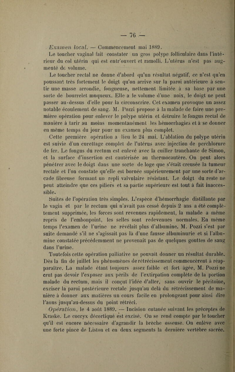 Examen local. — Commencement mai 1889. Le toucher vaginal fait constater un gros polype folliculaire dans l’inté¬ rieur du col utérin qui est enlr’ouvert et ramolli. L’utérus n’est pas aug¬ menté de volume. Le toucher rectal ne donne d’abord qu’un résultat négatif, ce n’est qu’en poussant très fortement le doigt qu’on arrive sur la paroi antérieure à sen¬ tir une masse arrondie, fongueuse, nettement limitée à sa base par une sorte de bourrelet muqueux. Elle a le volume d’une noix, le doigt ne peut passer au-dessus d’elle pour la circonscrire. Cet examen provoque un assez notable écoulement de sang. M. Pozzi propose à la malade de faire une pre¬ mière opération pour enlever le polype utérin et détruire le fongus rectal de manière à tarir au moins momentanément les hémorrhagies et à se donner en même temps du jour pour un examen plus complet. Cette première opération a lieu le 24 mai. L’ablation du polype utérin est suivie d’un curettage complet de l’utérus avec injection de perchlorure de fer. Le fongus du rectum est enlevé avec la cuiller tranchante de Simon, et la surface d’insertion est cautérisée au thermocautère. On peut alors pénétrer avec le doigt dans une sorte de loge que s’était creusée la tumeur rectale et l’on constate qu’elle est bornée supérieurement par une sorte d’ar¬ cade fibreuse formant un repli valvulaire résistant. Le doigt du reste ne peut atteindre que ces piliers et sa partie supérieure est tout à fait inacces¬ sible. Suites de l’opération très simples. L’espèce d’hémorrhagie distillante par le vagin et par le rectum qui n’avait pas cessé depuis 2 ans a été complè¬ tement supprimée, les forces sont revenues rapidement, la malade a même repris de l’embonpoint, les selles sont redevenues normales. En même temps l’examen de l’urine ne révélait plus d’albumine. M. Pozzi s’est par suite demandé s’il ne s’agissait pas là d’une fausse albuminurie et si l’albu¬ mine constatée précédemment ne provenait pas de quelques gouttes de sang dans l’urine. Toutefois cette opération palliative ne pouvait donner un résultat durable. Dès la fin de juillet les phénomènes de rétrécissement commencèrent à réap¬ paraître. La malade étant toujours assez faible et fort âgée, M. Pozzi ne crut pas devoir l’exposer aux périls de l’extirpation complète de la portion malade du rectum, mais il conçut l’idée d’aller, sans ouvrir le péritoine, exciser la paroi postérieure rectale jusqu’au delà du rétrécissement de ma¬ nière à donner aux matières un cours facile en prolongeant pour ainsi dire l’anus jusqu’au-dessus du point rétréci. Opération, le 4 août 1889. — Incision cutanée suivant les préceptes de Kraske. Le coccyx décortiqué est excisé. On se rend compte par le toucher qu’il est encore nécessaire d’agrandir la brèche osseuse. On enlève avec une forte pince de Liston et en deux segments la dernière vertèbre sacrée.