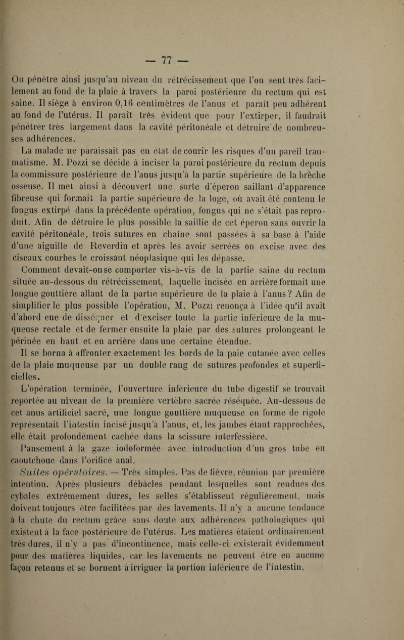 On pénètre ainsi jusqu’au niveau du rétrécissement que l’on sent très faci¬ lement au fond de la plaie à travers la paroi postérieure du rectum qui est saine. Il siège à environ 0,16 centimètres de l’anus et paraît peu adhérent au fond de l’utérus. Il paraît très évident que pour l’extirper, il faudrait pénétrer très largement dans la cavité péritonéale et détruire'de nombreu¬ ses adhérences. La malade ne paraissait pas en état de courir les risques d’un pareil trau¬ matisme. M. Pozzi se décide à inciser la paroi postérieure du rectum depuis la commissure postérieure de l'anus jusqu’à la partie supérieure de la brèche osseuse. Il met ainsi à découvert une sorte d’éperon saillant d’apparence fibreuse qui formait la partie supérieure de la loge, où avait été contenu le fongus extirpé dans laprécédente opération, fongus qui ne s’était pas repro ¬ duit. Afin de détruire le plus possible la saillie de cet éperon sans ouvrir la cavité péritonéale, trois sutures en chaîne sont passées à sa base à l’aide d’une aiguille de Reverdin et après les avoir serrées on excise avec des ciseaux courbes le croissant néoplasique qui les dépasse. Comment devait-on se comporter vis-à-vis de la partie saine du rectum située au-dessous du rétrécissement, laquelle incisée en arrière formait une longue gouttière allant de la partie supérieure de la plaie à l’anus? Afin de simplifier le plus possible l’opération, M. Pozzi renonça à l’idée qu’il avait d’abord eue de disséquer et d'exciser toute la partie inférieure de la mu¬ queuse rectale et de fermer ensuite la plaie par des sutures prolongeant le périnée en haut et en arrière dans une certaine étendue. Il se borna à affronter exactement les bords de la paie cutanée avec celles de la plaie muqueuse par un double rang de sutures profondes et superfi¬ cielles. L’opération terminée, l’ouverture inférieure du tube digestif se trouvait reportée au niveau de la première vertèbre sacrée réséquée. Au-dessous de cet anus artificiel sacré, une longue gouttière muqueuse en forme de rigole représentait l’intestin incisé jusqu'à l’anus, et, les jambes étant rapprochées, elle était profondément cachée dans la scissure interfessière. Pansement à la gaze iodoformée avec introduction d’un gros tube en caoutchouc dans l’orifice anal. Suites opératoires. — Très simples. Pas de fièvre, réunion par première intention. Après plusieurs débâcles pendant lesquelles sont rendues des cybales extrêmement dures, les selles s’établissent régulièrement, mais doivent toujours être facilitées par des lavements. Il n’y a aucune tendance à la chute du rectum grâce sans doute aux adhérences pathologiques qui existent à la face postérieure de l’utérus. Les matières étaient ordinairement très dures, il n’y a pas d’incontinence, mais celle-ci existerait évidemment pour des matières liquides, car les lavements ne peuvent être en aucune façon retenus et se bornent à irriguer la portion inférieure de l’intestin.