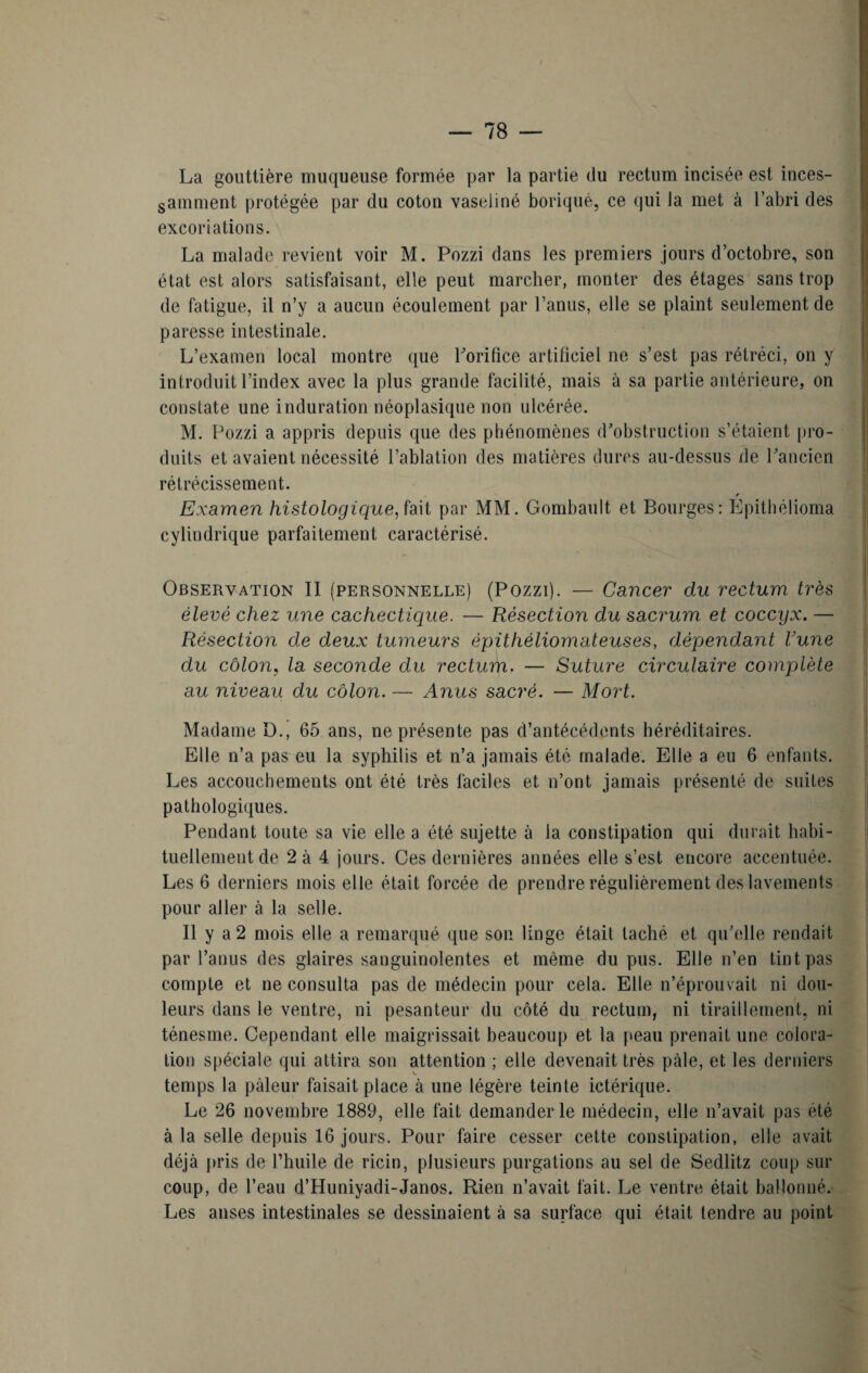 La gouttière muqueuse formée par la partie du rectum incisée est inces¬ samment protégée par du coton vaseliné boriquè, ce qui la met à l’abri des excoriations. La malade revient voir M. Pozzi dans les premiers jours d’octobre, son état est alors satisfaisant, elle peut marcher, monter des étages sans trop de fatigue, il n’y a aucun écoulement par l’anus, elle se plaint seulement de paresse intestinale. L’examen local montre (pie l'orifice artificiel ne s’est pas rétréci, on y introduit l’index avec la plus grande facilité, mais à sa partie antérieure, on constate une induration néoplasique non ulcérée. M. Pozzi a appris depuis que des phénomènes d'obstruction s’étaient pro¬ duits et avaient nécessité l’ablation des matières dures au-dessus de l'ancien rétrécissement. r Examen histologique, fait par MM. Gombault et Bourges: Epithélioma cylindrique parfaitement caractérisé. Observation II (personnelle) (Pozzi). — Cancer du rectum très élevé chez une cachectique. — Résection du sacrum et coccyx. — Résection de deux tumeurs épithèliomateuses, dépendant Uune du côlon, la seconde du rectum. — Suture circulaire complète au niveau du côlon. — Anus sacré. — Mort. Madame D., 65 ans, ne présente pas d’antécédents héréditaires. Elle n’a pas eu la syphilis et n’a jamais été malade. Elle a eu 6 enfants. Les accouchements ont été très faciles et n’ont jamais présenté de suites pathologiques. Pendant toute sa vie elle a été sujette à la constipation qui durait habi¬ tuellement de 2 à 4 jours. Ces dernières années elle s’est encore accentuée. Les 6 derniers mois elle était forcée de prendre régulièrement des lavements pour aller à la selle. Il y a 2 mois elle a remarqué que son linge était taché et qu'elle rendait par l’anus des glaires sanguinolentes et même du pus. Elle n’en tint pas compte et ne consulta pas de médecin pour cela. Elle n’éprouvait ni dou¬ leurs dans le ventre, ni pesanteur du côté du rectum, ni tiraillement, ni ténesme. Cependant elle maigrissait beaucoup et la peau prenait une colora¬ tion spéciale qui attira son attention ; elle devenait très pâle, et les derniers temps la pâleur faisait place à une légère teinte ictérique. Le 26 novembre 1889, elle fait demander le médecin, elle n’avait pas été à la selle depuis 16 jours. Pour faire cesser cette constipation, elle avait déjà pris de l’huile de ricin, plusieurs purgations au sel de Sedlitz coup sur coup, de l’eau d’Huniyadi-Janos. Rien n’avait fait. Le ventre était ballonné. Les anses intestinales se dessinaient à sa surface qui était tendre au point