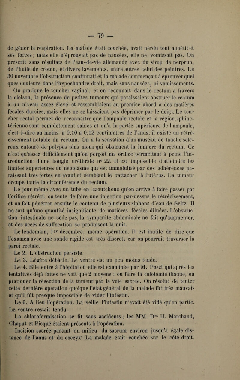 de gêner la respiration. La malade était couchée, avait perdu tout appétit et ses forces ; mais elle n’éprouvait pas de nausées, elle ne vomissait pas. On prescrit sans résultats de l’eau-de-vie allemande avec du sirop de nerprun, de l’huile de croton, et divers lavements, entre autres celui des peintres. Le 30 novembre l’obstruction continuait et la malade commençait à éprouver quel ques douleurs dans l’hypochondre droit, mais sans nausées, ni vomissements. On pratique le toucher vaginal, et on reconnaît dans le rectum à travers la cloison, la présence de petites tumeurs qui paraissaient obstruer le rectum à un niveau assez élevé et ressemblaient au premier abord à des matières fécales durcies, mais elles ne se laissaient pas déprimer par le doigt.Le tou¬ cher rectal permet de reconnaître que l’ampoule rectale et la région sphinc¬ térienne sont complètement saines et qu’à la partie supérieure de l’ampoule, c’est-à-dire au moins à 0,10 à 0,12 centimètres de l’anus, il existe un rétré¬ cissement notable du rectum. On a la sensation d’un museau de tanche sclé¬ reux entouré de polypes plus mous qui obstruent la lumière du rectum. Ce n’est qu’assez difficilement qu’on perçoit un orifice permettant à peine l’in¬ troduction d’une bougie uréthrale n° 22. Il est impossible d’atteindre les limites supérieures du néoplasme qui est immobilisé par des adhérences pa¬ raissant très tortes en avant et semblant le rattacher à l’utérus. La tumeur occupe toute la circonférence du rectum. Le jour même avec un tube en caoutchouc qu’on arrive à faire passer par l’orifice rétréci, on tente de faire une injection par-dessus le rétrécissement, et on fait pénétrer ensuite le contenu de plusieurs siphons d’eau de Seltz. Il ne sort qu’une quantité insignifiante de matières fécales diluées. L’obstruc¬ tion intestinale ne cède pas, la tympanite abdominale ne fait qu’augmenter, et des accès de suffocation se produisent la nuit. Le lendemain, le»’décembre, même opération. Il est inutile de dire que l’examen avec une sonde rigide est très discret, car on pourrait traverser la paroi rectale. Le 2. L’obstruction persiste. Le 3. Légère débâcle. Le ventre est un peu moins tendu. Le 4. Elle entre à l’hôpital où elle est examinée par M. Pozzi qui après les tentatives déjà faites ne voit que 2 moyens : ou faire la colotomie iliaque, ou pratiquer la résection delà tumeur par la voie sacrée. On résolut de tenter cette dernière opération quoique l’état général de la malade fût très mauvais et qu’il fût presque impossible de vider l’intestin. Le 6. A lieu l’opération. La veille l’intestin n’avait été vidé qu’en partie. Le ventre restait tendu. La chloroformisation se fit sans accidents; les MM. Drs H. Marchand, Chaput et Picqué étaient présents à l’opération. Incision sacrée partant du milieu du sacrum environ jusqu’à égale dis¬ tance de l’anus et du coccyx. La malade était couchée sur le côté droit.