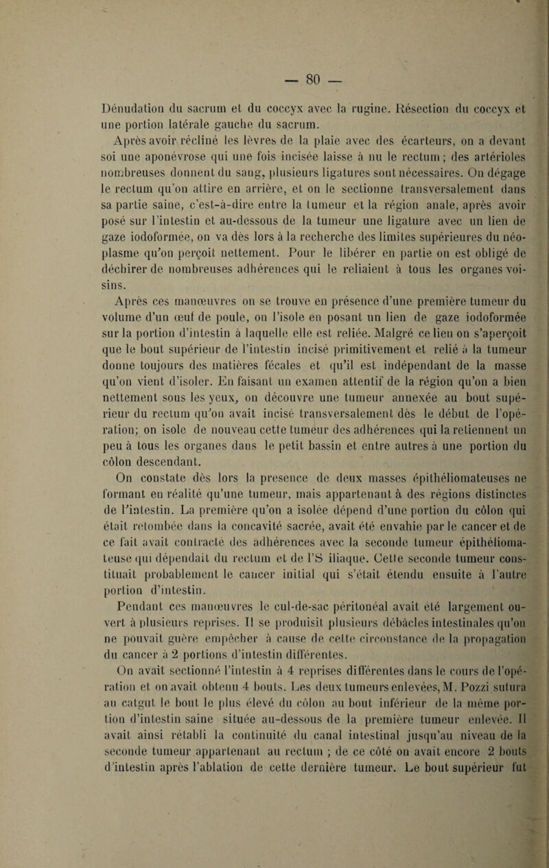 Dénudation du sacrum et du coccyx avec la rugine. Résection du coccyx et une portion latérale gauche du sacrum. Après avoir récliné les lèvres de la plaie avec des écarteurs, on a devant soi une aponévrose qui une fois incisée laisse à nu le rectum; des artérioles nombreuses donnent du sang, plusieurs ligatures sont nécessaires. On dégage le rectum qu’on attire en arrière, et on le sectionne transversalement dans sa partie saine, c’est-à-dire entre la tumeur et la région anale, après avoir posé sur l'intestin et au-dessous de la tumeur une ligature avec un lien de gaze iodoformée, on va dès lors à la recherche des limites supérieures du néo¬ plasme qu'on perçoit nettement. Pour le libérer en partie on est obligé de déchirer de nombreuses adhérences qui le reliaient à tous les organes voi¬ sins. Après ces manœuvres on se trouve en présence d’une première tumeur du volume d’un œuf de poule, on l’isole en posant un lien de gaze iodoformée sur la portion d’intestin à laquelle elle est reliée. Malgré ce lien on s’aperçoit que le bout supérieur de l’intestin incisé primitivement et relié à la tumeur donne toujours des matières fécales et qu’il est indépendant de la masse qu’on vient d’isoler. En faisant un examen attentif de la région qu’on a bien nettement sous les yeux, on découvre une tumeur annexée au bout supé¬ rieur du rectum qu'on avait incisé transversalement dès le début de l’opé¬ ration; on isole de nouveau cette tumeur des adhérences qui la retiennent un peu à tous les organes dans le petit bassin et entre autres à une portion du côlon descendant. On constate dès lors la presenee de deux masses épithéliomateuses ne formant en réalité qu’une tumeur, mais appartenant à des régions distinctes de l'intestin. La première qu’on a isolée dépend d’une portion du côlon qui était retombée dans la concavité sacrée, avait été envahie parle cancer et de ce fait avait contracté des adhérences avec la seconde tumeur épithélioma- teuse ([ui dépendait du rectum et de VS iliaque. Cette seconde tumeur cons¬ tituait probablement le cancer initial qui s’était, étendu ensuite à l’autre portion d’intestin. Pendant ces manœuvres le cul-de-sac péritonéal avait été largement ou¬ vert à plusieurs reprises. Il se produisit plusieurs débâcles intestinales qu’on ne pouvait guère empêcher à cause de cette circonstance de la propagation du cancer à 2 portions d’intestin différentes. On avait sectionné l’intestin à 4 reprises différentes dans le cours de l’opé¬ ration et on .avait obtenu 4 bouts. Les deux tumeurs enlevées, M. Pozzi.sutura au catgut le bout le plus élevé du côlon au bout inférieur de la même por¬ tion d’intestin saine située au-dessous de la première tumeur enlevée. Il avait ainsi rétabli la continuité du canal intestinal jusqu’au niveau de la seconde tumeur appartenant au rectum ; de ce côté on avait encore 2 bouts d’intestin après l’ablation de cette dernière tumeur. Le bout supérieur fut !