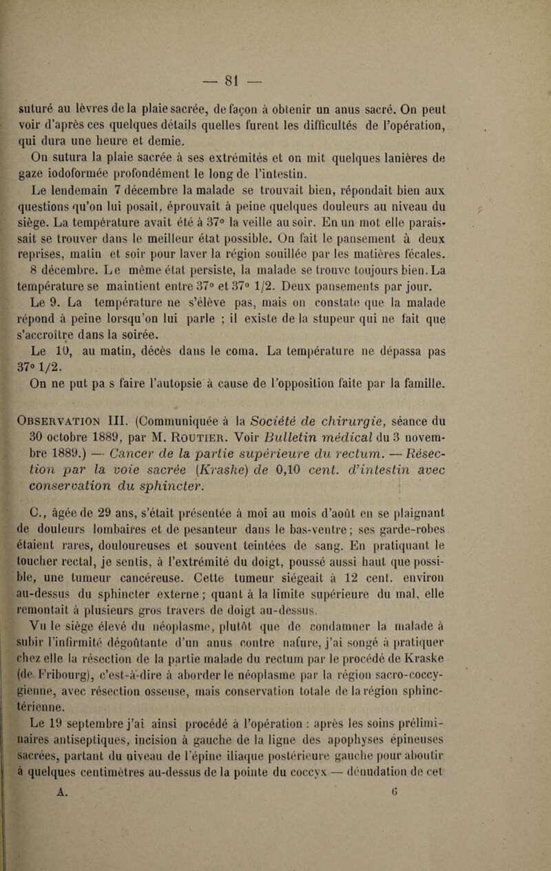 suturé au lèvres de la plaie sacrée, de façon à obtenir un anus sacré. On peut voir d’après ces quelques détails quelles furent les difficultés de l’opération, qui dura une heure et demie. On sutura la plaie sacrée à ses extrémités et on mit quelques lanières de gaze iodoformée profondément le long de l’intestin. Le lendemain 7 décembre la malade se trouvait bien, répondait bien aux questions qu’on lui posait, éprouvait à peine quelques douleurs au niveau du siège. La température avait été à 37° la veille au soir. En un mot elle parais¬ sait se trouver dans le meilleur état possible. On fait le pansement à deux reprises, malin et soir pour laver la région souillée par les matières fécales. 8 décembre. Le même état persiste, la malade se trouve toujours bien. La température se maintient entre 37° et 37° 1/2. Deux pansements par jour. Le 9. La température ne s’élève pas, mais on constate que la malade répond à peine lorsqu’on lui parle ; il existe de la stupeur qui ne fait que s’accroître dans la soirée. Le U), au matin, décès dans le coma. La température ne dépassa pas 37o 1/2. On ne put pa s faire l’autopsie à cause de l’opposition faite par la famille. Observation III. (Communiquée à la Société de chirurgie, séance du 30 octobre 1889. par M. Routier. Voir Bulletin médical du 3 novem¬ bre 1889.) — Cancer de la partie supérieure du rectum. — Résec¬ tion par la voie sacrée [Kraske) de 0,10 cent, d’intestin avec conservation du sphincter. O., âgée de 29 ans, s’était présentée à moi au mois d’août en se plaignant de douleurs lombaires et de pesanteur dans le bas-ventre ; ses garde-robes étaient rares, douloureuses et souvent teintées de sang. En pratiquant le toucher rectal, je sentis, à l’extrémité du doigt, poussé aussi haut que possi¬ ble, une tumeur cancéreuse. Cette tumeur siégeait à 12 cent, environ au-dessus du sphincter externe; quant à la limite supérieure du mal, elle remontait à plusieurs gros travers de doigt au-dessus. Vu le siège élevé du néoplasme, plutôt que de condamner la malade à subir l’infirmité dégoûtante d’un anus contre nature, j’ai songé à pratiquer chez elle la résection de la partie malade du rectum par le procédé de Kraske (de Fribourg), c’est-à-dire à aborder le néoplasme par la région sacro-coccy- gienne, avec résection osseuse, mais conservation totale de la région sphinc¬ térienne. Le 19 septembre j’ai ainsi procédé à l’opération : après les soins prélimi¬ naires antiseptiques, incision à gauche de la ligne des apophyses épineuses sacrées, partant du niveau de l’épine iliaque postérieure gauche pour aboutir à quelques centimètres au-dessus de la pointe du coccyx — dénudation de cet A. 0
