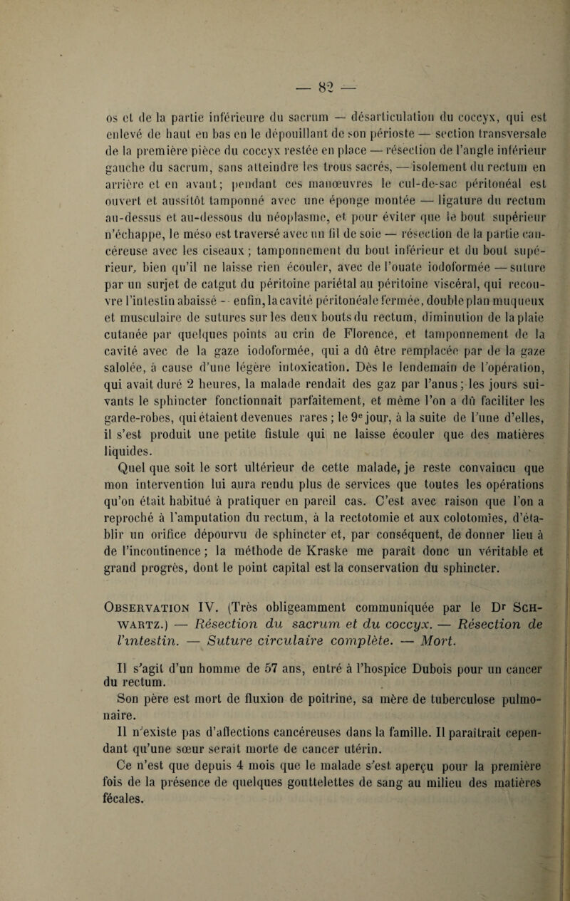 os ol (le la partie inferieure du sacrum — désarticulation du coccyx, qui est enlevé de haut en bas en le dépouillant de son périoste — section transversale de la première pièce du coccyx restée en place — résection de l’angle inférieur gauche du sacrum, sans atteindre les trous sacrés, —isolement du rectum en arrière et en avant; pendant ces manœuvres le cul-de-sac péritonéal est ouvert et aussitôt tamponné avec une éponge montée — ligature du rectum au-dessus et au-dessous du néoplasme, et pour éviter que le bout supérieur n’échappe, le méso est traversé avec un lil de soie — résection de la partie can¬ céreuse avec les ciseaux; tamponnement du bout inférieur et du bout supé¬ rieur, bien qu’il ne laisse rien écouler, avec de l’ouate iodoformée—suture par un surjet de catgut du péritoine pariétal au péritoine viscéral, qui recou¬ vre l’intestin abaissé - enfin, la cavité péritonéale fermée, double plan muqueux et musculaire de sutures sur les deux bouts du rectum, diminution de la plaie cutanée par quelques points au crin de Florence, et tamponnement de la cavité avec de la gaze iodoformée, qui a dû être remplacée par de la gaze salolée, à cause d’une légère intoxication. Dès le lendemain de l’opéra lion, qui avait duré 2 heures, la malade rendait des gaz par l’anus; les jours sui¬ vants le sphincter fonctionnait parfaitement, et même l’on a dû faciliter les garde-robes, qui étaient devenues rares ; le 9e jour, à la suite de l’une d’elles, il s’est produit une petite fistule qui ne laisse écouler que des matières liquides. Quel que soit le sort ultérieur de cette malade, je reste convaincu que mon intervention lui aura rendu plus de services que toutes les opérations qu’on était habitué à pratiquer en pareil cas. C’est avec raison que l’on a reproché à l’amputation du rectum, à la rectotomie et aux colotomies, d’éta¬ blir un orifice dépourvu de sphincter et, par conséquent, de donner lieu à de l’incontinence ; la méthode de Kraske me paraît donc un véritable et grand progrès, dont le point capital est la conservation du sphincter. Observation IV. (Très obligeamment communiquée par le Dr Sch¬ wartz.) — Résection du sacrum et du coccyx. — Résection de l'intestin. — Suture circulaire complète. — Mort. Il s’agit d’un homme de 57 ans, entré à l’hospice Dubois pour un cancer du rectum. Son père est mort de fluxion de poitrine, sa mère de tuberculose pulmo¬ naire. Il n’existe pas d’affections cancéreuses dans la famille. Il paraîtrait cepen¬ dant qu’une sœur serait morte de cancer utérin. Ce n’est que depuis 4 mois que le malade s’est, aperçu pour la première fois de la présence de quelques gouttelettes de sang au milieu des matières fécales.