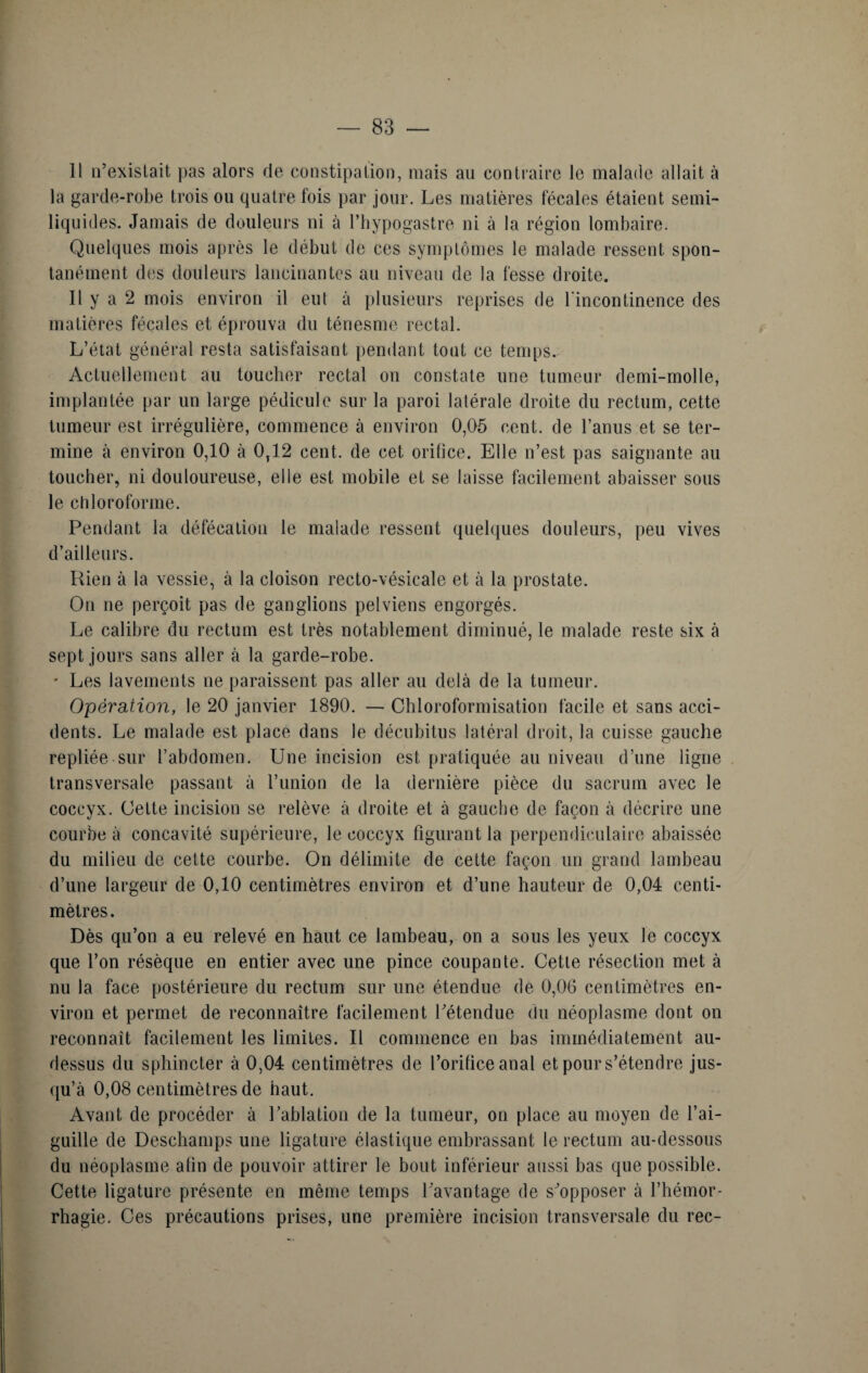— SS¬ II n’existait pas alors de constipation, mais au contraire le malade allait à la garde-robe trois ou quatre fois par jour. Les matières fécales étaient semi- liquides. Jamais de douleurs ni à l’hypogastre ni à la région lombaire. Quelques mois après le début de ces symptômes le malade ressent spon¬ tanément des douleurs lancinantes au niveau de la fesse droite. Il y a 2 mois environ il eut à plusieurs reprises de l'incontinence des matières fécales et éprouva du ténesme rectal. L’état général resta satisfaisant pendant tout ce temps. Actuellement au toucher rectal on constate une tumeur demi-molle, implantée par un large pédicule sur la paroi latérale droite du rectum, cette tumeur est irrégulière, commence à environ 0,05 cent, de l’anus et se ter¬ mine à environ 0,10 à 0,12 cent, de cet orifice. Elle n’est pas saignante au toucher, ni douloureuse, elle est mobile et se laisse facilement abaisser sous le chloroforme. Pendant la défécation le malade ressent quelques douleurs, peu vives d’ailleurs. Rien à la vessie, à la cloison recto-vésicale et à la prostate. On ne perçoit pas de ganglions pelviens engorgés. Le calibre du rectum est très notablement diminué, le malade reste six à sept jours sans aller à la garde-robe. * Les lavements ne paraissent pas aller au delà de la tumeur. Opération, le 20 janvier 1890. — Chloroformisation facile et sans acci¬ dents. Le malade est place dans le décubitus latéral droit, la cuisse gauche repliée sur l’abdomen. Une incision est pratiquée au niveau d’une ligne transversale passant à l’union de la dernière pièce du sacrum avec le coccyx. Cette incision se relève à droite et à gauche de façon à décrire une courbe à concavité supérieure, le coccyx figurant la perpendiculaire abaissée du milieu de cette courbe. On délimite de cette façon un grand lambeau d’une largeur de 0,10 centimètres environ et d’une hauteur de 0,04 centi¬ mètres . Dès qu’on a eu relevé en haut ce lambeau, on a sous les yeux le coccyx que l’on résèque en entier avec une pince coupante. Cette résection met à nu la face postérieure du rectum sur une étendue de 0,06 centimètres en¬ viron et permet de reconnaître facilement l’étendue du néoplasme dont on reconnaît facilement les limites. Il commence en bas immédiatement au- dessus du sphincter à 0,04 centimètres de l’orifice anal et pour s’étendre jus¬ qu’à 0,08 centimètres de haut. Avant de procéder à l’ablation de la tumeur, on place au moyen de l’ai¬ guille de Deschamps une ligature élastique embrassant le rectum au-dessous du néoplasme afin de pouvoir attirer le bout inférieur aussi bas que possible. Cette ligature présente en même temps l’avantage de s’opposer à l’hémor¬ rhagie. Ces précautions prises, une première incision transversale du rec-