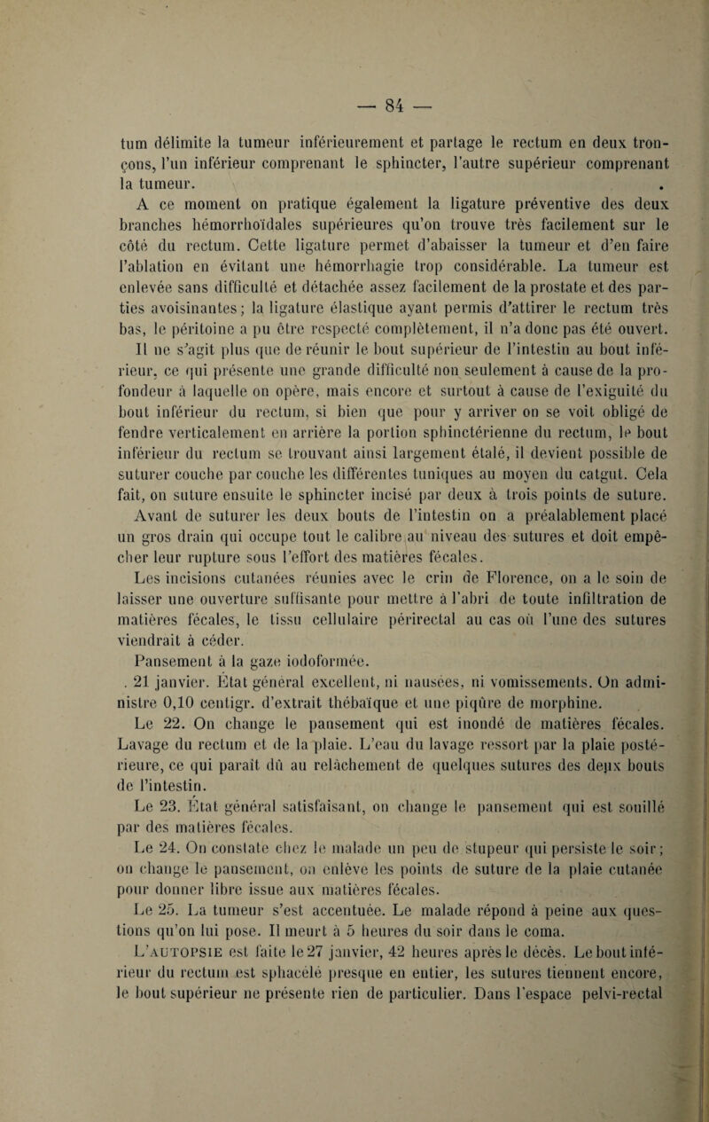tum délimite la tumeur inférieurement et partage le rectum en deux tron¬ çons, l’un inférieur comprenant le sphincter, l’autre supérieur comprenant la tumeur. A ce moment on pratique également la ligature préventive des deux branches hémorrho'ïdales supérieures qu’on trouve très facilement sur le côté du rectum. Cette ligature permet d’abaisser la tumeur et d’en faire l’ablation en évitant une hémorrhagie trop considérable. La tumeur est enlevée sans difficulté et détachée assez facilement de la prostate et des par¬ ties avoisinantes; la ligature élastique ayant permis d’attirer le rectum très bas, le péritoine a pu être respecté complètement, il n’a donc pas été ouvert. Il ne s’agit plus que de réunir le bout supérieur de l’intestin au bout infé¬ rieur, ce qui présente une grande difficulté non seulement à cause de la pro¬ fondeur à laquelle on opère, mais encore et surtout à cause de l’exiguité du bout inférieur du rectum, si bien que pour y arriver on se voit obligé de fendre verticalement en arrière la portion sphinctérienne du rectum, le bout inférieur du rectum se trouvant ainsi largement étalé, il devient possible de suturer couche par couche les différentes tuniques au moyen du catgut. Cela fait, on suture ensuite le sphincter incisé par deux à trois points de suture. Avant de suturer les deux bouts de l’intestin on a préalablement placé un gros drain qui occupe tout le calibre au niveau des sutures et doit empê¬ cher leur rupture sous l’effort des matières fécales. Les incisions cutanées réunies avec le crin de Florence, on a le soin de laisser une ouverture suffisante pour mettre à l’abri de toute infiltration de matières fécales, le tissu cellulaire périrectal au cas où l’une des sutures viendrait à céder. Pansement à la gaze iodoformée. . 21 janvier. État général excellent, ni nausées, ni vomissements. On admi¬ nistre 0,10 centigr. d’extrait thébaique et une piqûre de morphine. Le 22. On change le pansement qui est inondé de matières fécales. Lavage du rectum et de la plaie. L’eau du lavage ressort par la plaie posté¬ rieure, ce qui parait dû au relâchement de quelques sutures des depx bouts de l’intestin. r Le 23. Etat général satisfaisant, on change le pansement qui est souillé par des matières fécales. Le 24. On constate chez le malade un peu de stupeur (pii persiste le soir; on change le pansement, on enlève les points de suture de la plaie cutanée pour donner libre issue aux matières fécales. Le 25. La tumeur s’est accentuée. Le malade répond à peine aux ques¬ tions qu’on lui pose. Il meurt à 5 heures du soir dans le coma. L’autopsie est faite le 27 janvier, 42 heures après le décès. Le bout inté¬ rieur du rectum est sphaeélé presque en entier, les sutures tiennent encore, le bout supérieur ne présente rien de particulier. Dans l’espace pelvi-rectal