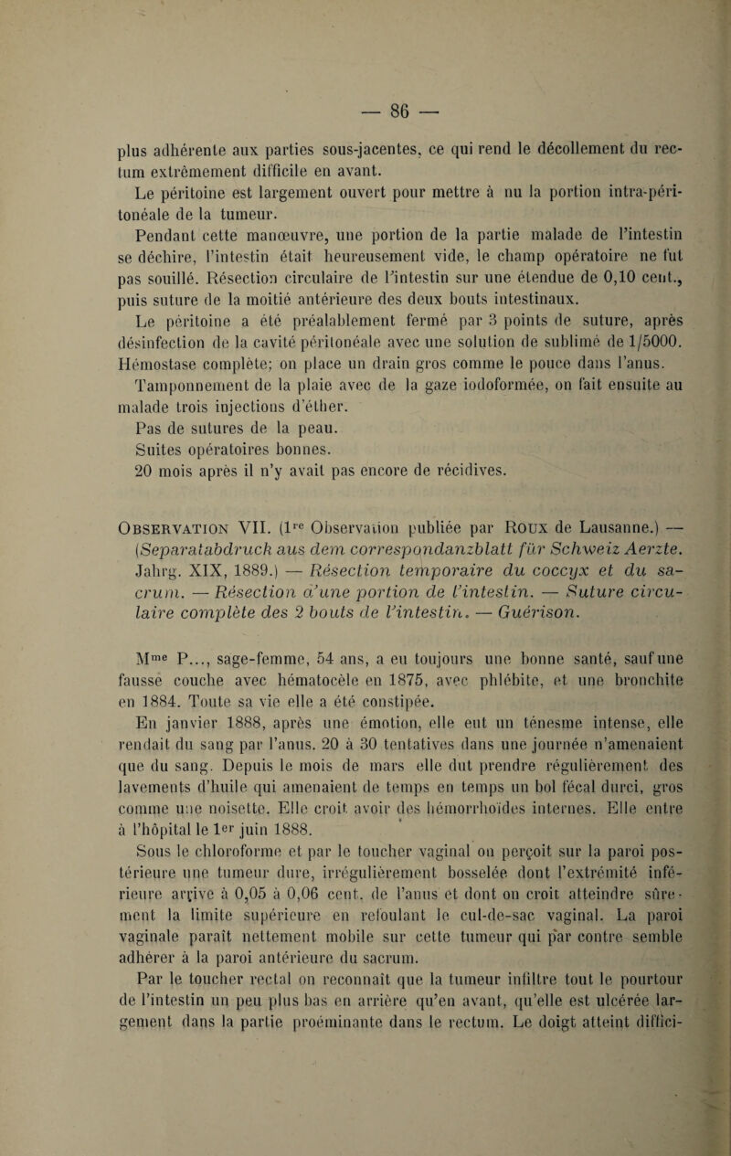 plus adhérente aux parties sous-jacentes, ce qui rend le décollement du rec¬ tum extrêmement difficile en avant. Le péritoine est largement ouvert pour mettre à nu la portion intra-péri¬ tonéale de la tumeur. Pendant cette manoeuvre, une portion de la partie malade de l’intestin se déchire, l’intestin était heureusement vide, le champ opératoire ne fut pas souillé. Résection circulaire de l’intestin sur une étendue de 0,10 cent., puis suture de la moitié antérieure des deux bouts intestinaux. Le péritoine a été préalablement fermé par 3 points de suture, après désinfection de la cavité péritonéale avec une solution de sublimé de 1/5000. Hémostase complète; on place un drain gros comme le pouce dans l’anus. Tamponnement de la plaie avec de la gaze iodoformée, on fait ensuite au malade trois injections d’éther. Pas de sutures de la peau. Suites opératoires bonnes. 20 mois après il n’y avait pas encore de récidives. Observation VIL (lre Observation publiée par Roux de Lausanne.) — (Separatabdruck a us dem correspondanzblatt fur Schweiz Aerzte. Jahrg. XIX, 1889.) — Résection temporaire du coccyx et du sa¬ crum. — Résection d’une portion de L’intestin. — Suture circu¬ laire complète des 2 bouts de l’intestin. — Guérison. Mme P..., sage-femme, 54 ans, a eu toujours une bonne santé, sauf une fausse couche avec hématocèle en 1875, avec phlébite, et une bronchite en 1884. Toute sa vie elle a été constipée. En janvier 1888, après une émotion, elle eut un ténesme intense, elle rendait du sang par l’anus. 20 à 30 tentatives dans une journée n’amenaient que du sang. Depuis le mois de mars elle dut prendre régulièrement des lavements d’huile qui amenaient de temps en temps un bol fécal durci, gros comme une noisette. Elle croit avoir des hémorrhoïdes internes. Elle entre à l’hôpital le 1er juin 1888. Sous le chloroforme et par le toucher vaginal on perçoit sur la paroi pos¬ térieure une tumeur dure, irrégulièrement bosselée dont l’extrémité infé¬ rieure arrive à 0,05 à 0,06 cent, de l’anus et dont on croit atteindre sûre¬ ment la limite supérieure en refoulant le cul-de-sac vaginal. La paroi vaginale paraît nettement mobile sur cette tumeur qui par contre semble adhérer à la paroi antérieure du sacrum. Par le toucher rectal on reconnaît que la tumeur infiltre tout le pourtour de l’intestin un peu plus bas en arrière qu’en avant, qu’elle est ulcérée lar¬ gement dans la partie proéminante dans le rectum. Le doigt atteint diffici-