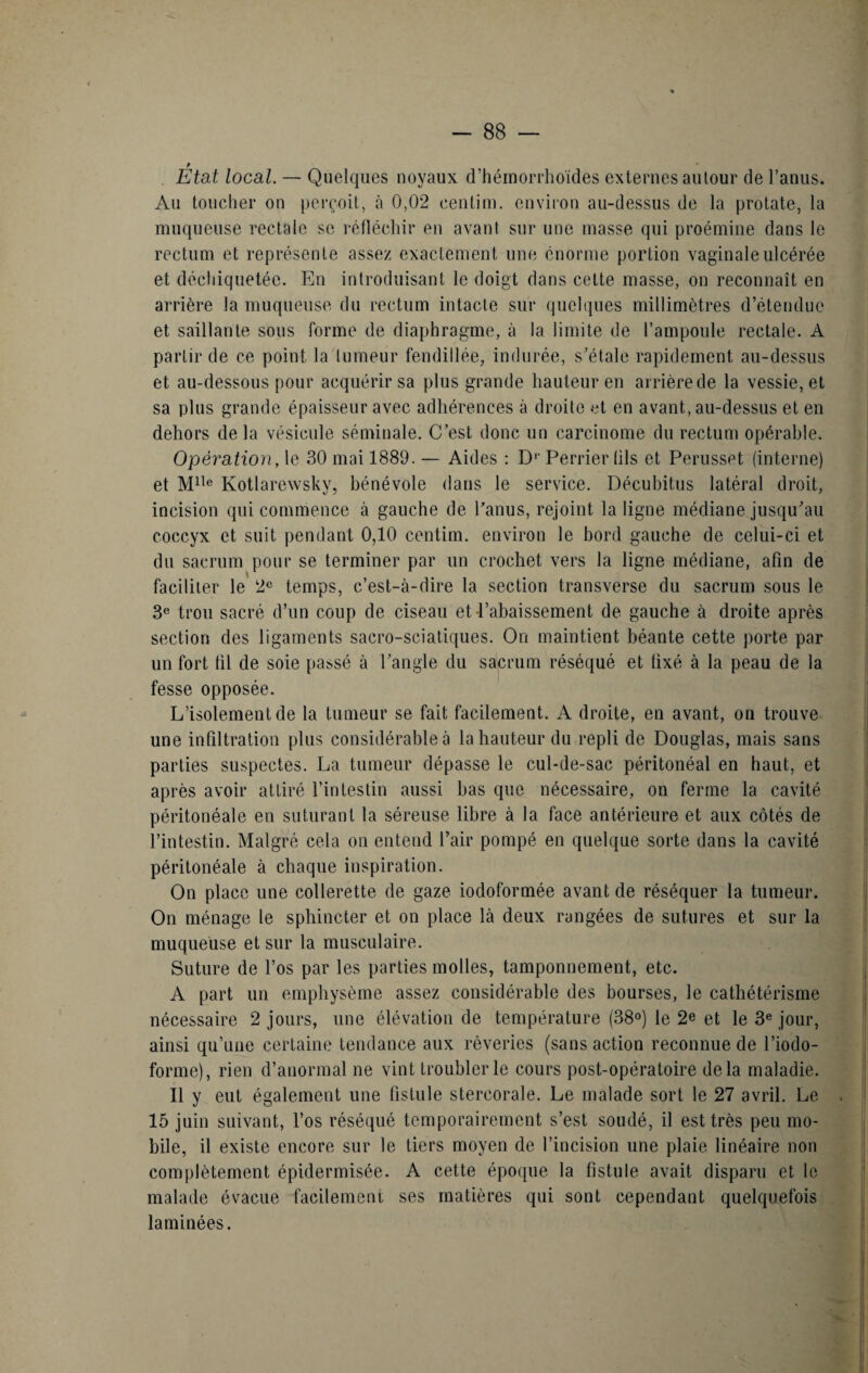 Etat local. — Quelques noyaux d’hémorrhoïdes externes autour de l’anus. Au toucher on perçoit, «à 0,02 centim. environ au-dessus de la protate, la muqueuse rectale se réfléchir en avant sur une masse qui proémine dans le rectum et représente assez exactement une énorme portion vaginale ulcérée et déchiquetée. En introduisant le doigt dans cette masse, on reconnaît en arrière la muqueuse du rectum intacte sur quelques millimètres d’étendue et saillante sous forme de diaphragme, à la limite de l’ampoule rectale. A partir de ce point la tumeur fendillée, indurée, s’étale rapidement au-dessus et au-dessous pour acquérir sa plus grande hauteur en arrière de la vessie, et sa plus grande épaisseur avec adhérences à droite et en avant, au-dessus et en dehors delà vésicule séminale. C’est donc un carcinome du rectum opérable. Opération, le 30 mai 1889. — Aides : D1' Perrier (ils et Perusset (interne) et Mlle Kotlarewsky, bénévole dans le service. Décubitus latéral droit, incision qui commence à gauche de l’anus, rejoint la ligne médiane jusqu’au coccyx et suit pendant 0,10 centim. environ le bord gauche de celui-ci et du sacrum pour se terminer par un crochet vers la ligne médiane, afin de faciliter le 2e temps, c’est-à-dire la section transverse du sacrum sous le 3e trou sacré d’un coup de ciseau et l’abaissement de gauche à droite après section des ligaments sacro-sciatiques. On maintient béante cette porte par un fort lit de soie passé à l’angle du sacrum réséqué et fixé à la peau de la fesse opposée. L’isolement de la tumeur se fait facilement. A droite, en avant, on trouve une infiltration plus considérable à la hauteur du repli de Douglas, mais sans parties suspectes. La tumeur dépasse le cul-de-sac péritonéal en haut, et après avoir attiré l’intestin aussi bas que nécessaire, on ferme la cavité péritonéale en suturant la séreuse libre à la face antérieure et aux côtés de l’intestin. Malgré cela on entend l’air pompé en quelque sorte dans la cavité péritonéale à chaque inspiration. On place une collerette de gaze iodoformée avant de réséquer la tumeur. On ménage le sphincter et on place là deux rangées de sutures et sur la muqueuse et sur la musculaire. Suture de l’os par les parties molles, tamponnement, etc. A part un emphysème assez considérable des bourses, le cathétérisme nécessaire 2 jours, une élévation de température (38°) le 2e et le 3e jour, ainsi qu’une certaine tendance aux rêveries (sans action reconnue de l’iodo- forme), rien d’anormal ne vint troubler le cours post-opératoire delà maladie. Il y eut également une fistule stereorale. Le malade sort le 27 avril. Le , 15 juin suivant, l’os réséqué temporairement s’est soudé, il est très peu mo¬ bile, il existe encore sur le tiers moyen de l’incision une plaie linéaire non complètement épidermisée. A cette époque la fistule avait disparu et le malade évacue facilement ses matières qui sont cependant quelquefois laminées.