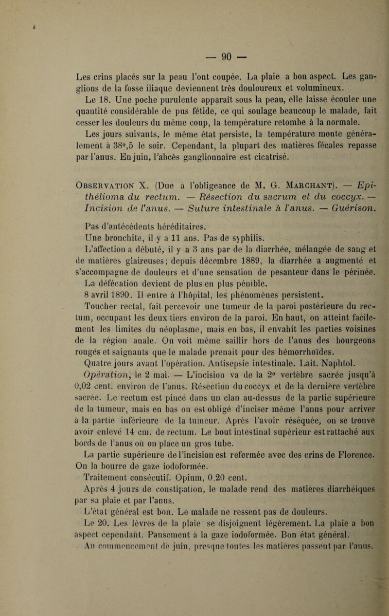 « — 90 — Les crins placés sur la peau Font coupée. La plaie a bon aspect. Les gan¬ glions de la fosse iliaque deviennent très douloureux et volumineux. Le 18. Une poche purulente apparaît sous la peau, elle laisse écouler une quantité considérable de pus fétide, ce qui soulage beaucoup le malade, fait cesser les douleurs du même coup, la température retombe à la normale. Les jours suivants, le même état persiste, la température monte généra¬ lement à 38°,5 le soir. Cependant, la plupart des matières fécales repasse par l’anus. En juin, Fabcès ganglionnaire est cicatrisé. Observation X. (Due à l’obligeance de M. G. Marchant). — Epi- thélioma du rectum. — Résection du sacrum et du coccyx. — Excision de Vanus. — Suture intestinale a l'anus. — Guérison. Pas d’antécédents héréditaires. Une bronchite, il y a 11 ans. Pas de syphilis. L’affection a débuté, il y a 3 ans par de la diarrhée, mélangée de sang et de matières glaireuses; depuis décembre 1889, la diarrhée a augmenté et s’accompagne de douleurs et d’une sensation de pesanteur dans le périnée. La défécation devient de plus en plus pénible. 8 avril 1890. Il entre à l’hôpital, les phénomènes persistent. Toucher rectal, fait percevoir une tumeur de la paroi postérieure du rec¬ tum, occupant les deux tiers environ de la paroi. En haut, on atteint facile¬ ment les limites du néoplasme, mais en bas, il envahit les parties voisines de la région anale. On voit même saillir hors de l’anus des bourgeons rouges et saignants que le malade prenait pour des hémorrho'ides. Quatre jours avant l’opération. Antisepsie intestinale. Lait. Naphtol. Opération, le 2 mai. — L’incision va de la 2e vertèbre sacrée jusqu’à 0,02 cent, environ de l’anus. Résection du coccyx et de la dernière vertèbre sacrée. Le rectum est pincé dans un clan au-dessus de la partie supérieure de la tumeur, mais en bas on est obligé d’inciser même l’anus pour arriver à la partie inférieure de la tumeur. Après l’avoir réséquée, on se trouve avoir enlevé 14 cm. de rectum. Le bout intestinal supérieur est rattaché aux bords de l’anus où on place un gros tube. La partie supérieure de l’incision est refermée avec des crins de Florence. On la bourre de gaze iodoformée. Traitement consécutif. Opium, 0,20 cent. Après 4 jours de constipation, le malade rend des matières diarrhéiques par sa plaie et par l’anus. L’état général est bon. Le malade ne ressent pas de douleurs. Le 20. Les lèvres de la plaie se disjoignent légèrement. La plaie a bon aspect cependant. Pansement à la gaze iodoformée. Bon état général. Au commencement de juin, presque toutes les matières passent par l’anus.