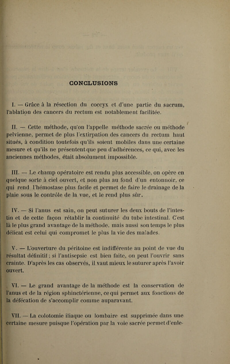 CONCLUSIONS I. — Grâce à la résection du coccyx et d’une partie du sacrum, l’ablation des cancers du rectum est notablement facilitée. II. — Cette méthode, qu’on l’appelle méthode sacrée ou méthode pelvienne, permet de plus l’extirpation des cancers du rectum haut situés, à condition toutefois qu’ils soient mobiles dans une certaine mesure et qu’ils ne présentent que peu d’adhérences, ce qui, avec les anciennes méthodes, était absolument impossible. III. — Le champ opératoire est rendu plus accessible, on opère en quelque sorte à ciel ouvert, et non plus au fond d’un entonnoir, ce qui rend l’hémostase plus facile et permet de faire le drainage de la plaie sous le contrôle de la vue, et le rend plus sûr. IV. — Si l’anus est sain, on peut suturer les deux bouts de l’intes¬ tin et de cette façon rétablir la continuité du tube intestinal. C’est là le plus grand avantage de la méthode, mais aussi son temps le plus délicat est celui qui compromet le plus la vie des malades. V. — L’ouverture du péritoine est indifférente au point de vue du résultat définitif; si l’antisepsie est bien faite, on peut l’ouvrir sans crainte. D’après les cas observés, il vaut mieux le suturer après l’avoir ouvert. VI. — Le grand avantage de la méthode est la conservation de l’anus et de la région sphinctérienne, ce qui permet aux fonctions de la défécation de s’accomplir comme auparavant. VII. — La colotomie iliaque ou lombaire est supprimée dans une certaine mesure puisque l’opération par la voie sacrée permet d’enle-