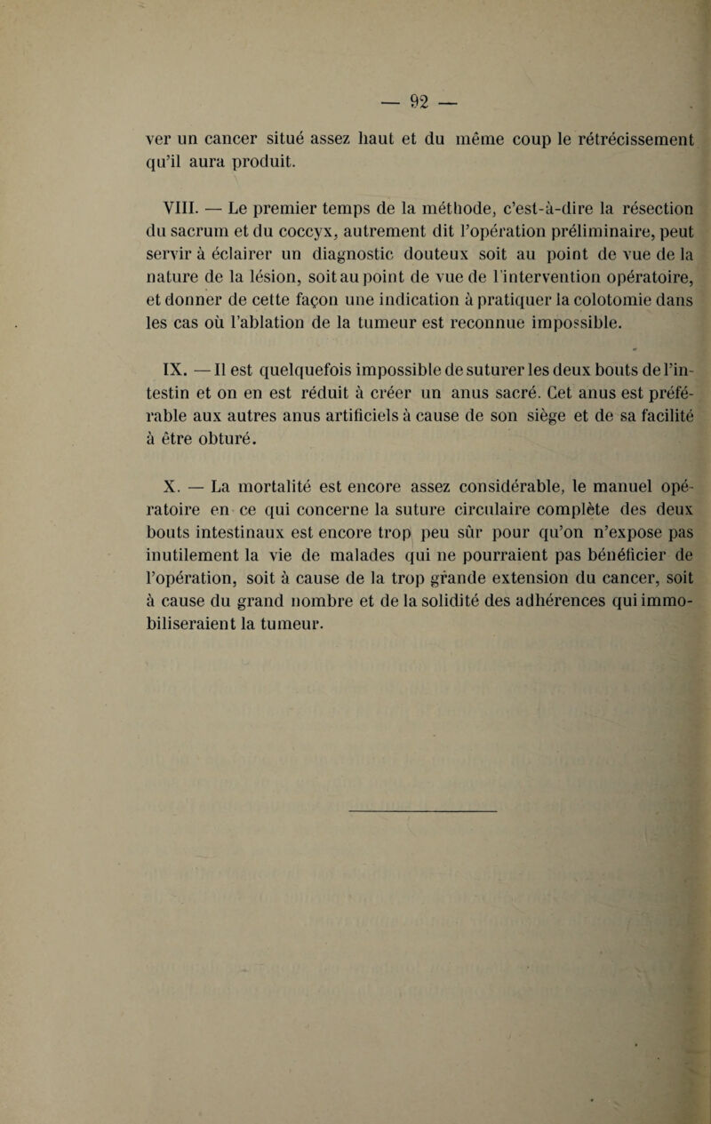 ver un cancer situé assez haut et du même coup le rétrécissement qu’il aura produit. VIII. — Le premier temps de la méthode, c’est-à-dire la résection du sacrum et du coccyx, autrement dit l’opération préliminaire, peut servir à éclairer un diagnostic douteux soit au point de vue de la nature de la lésion, soit au point de vue de l’intervention opératoire, et donner de cette façon une indication à pratiquer la colotomie dans les cas où l’ablation de la tumeur est reconnue impossible. IX. — Il est quelquefois impossible de suturer les deux bouts de l’in¬ testin et on en est réduit à créer un anus sacré. Cet anus est préfé¬ rable aux autres anus artificiels à cause de son siège et de sa facilité à être obturé. X. — La mortalité est encore assez considérable, le manuel opé¬ ratoire en ce qui concerne la suture circulaire complète des deux bouts intestinaux est encore trop peu sûr pour qu’on n’expose pas inutilement la vie de malades qui ne pourraient pas bénéficier de l’opération, soit à cause de la trop grande extension du cancer, soit à cause du grand nombre et de la solidité des adhérences qui immo¬ biliseraient la tumeur.