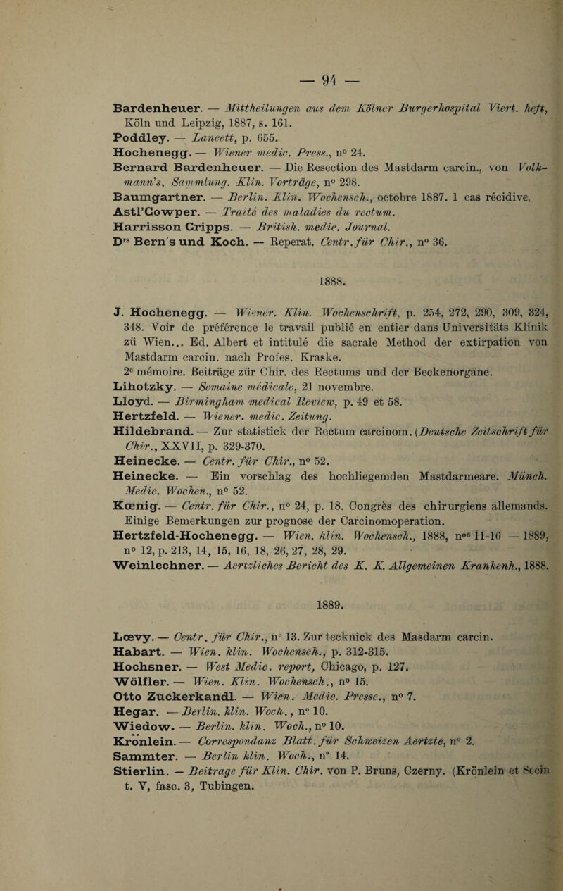 Bardenheuer. — Mittheilungen ans dem Kolner Burgerhospital Viert. hefi, Kôln und Leipzig, 1887, s. 161. Poddley. — Lancett, p. 655. Hochenegg. — Wiener medic. Press., n° 24. Bernard Bardenheuer. — Die Resection des Mastdarm carcin., von Volk- vianri's, Sammlung. Klin. Vortrage, n° 298. Baumgartner. — Berlin. Klin. Woehensch., octobre 1887. 1 cas récidivet Astl’Cowper. — Traité des maladies du rectum. Harrisson Cripps. — British. medic. Journal. Drs Bern’s und Koch. — Reperat. Centr.für Chir., n° 36. 1888. J. Hochenegg. — Wiener. Klin. Wochenschrift, p. 254, 272, 290, 309, 324, 348. Voir de préférence le travail publié en entier dans Universitâts Klinik zii Wien... Ed. Albert et intitulé die sacrale Method der extirpation von Mastdarm carcin. nacb Profes. Kraske. 2e mémoire. Beitrage zür Chir. des Rectums und der Beckenorgane. Lihotzky. — Semaine médicale, 21 novembre. Lloyd. — Birmingham medical Review, p. 49 et 58. Hertzfeld. — Wiener, medic. Zeitung. Hildebrand. — Zur statistick der Rectum carcinom. (Deutsche Zeitschrift fur Chir., XXVII, p. 329-370. Heinecke. — Centr. fiir Chir., n° 52. Heinecke. — Ein vorschlag des hochliegemden Mastdarmeare. Müneh. Medic. Wochen., n° 52. Kœnig. — Centr.für Chir., n° 24, p. 18. Congrès des chirurgiens allemands. Einige Bemerkungen zur prognose der Carcinomoperation. Hertzfeld-Hochenegg. — Wien. klin. Woehensch., 1888, n°s 11-16 — 1889, n« 12, p. 213, 14, 15, 16, 18, 26, 27, 28, 29. Weinlechner. ■— Aertzliches Bericht des K. K. Allgemeinen Krankenh., 1888. 1889. Lœvy. — Centr. für Chir., n 13. Zur tecknick des Masdarm carcin. Habart. — Wien. hlin. Woehensch., p. 312-315. Hochsner. — West Medic. report, Chicago, p. 127. Wolf 1er.— Wien. Klin. Woehensch., n° 15. Otto Zuckerkandl. — Wien. Medic. Presse., n° 7. Hegar. ■—Berlin, klin. Woch., n° 10. Wiedow. — Berlin, klin. Woch., n° 10. Kronlein.— Correspondant Blatt.für Schweizen Aertzte,nu 2. Sammter. — Berlin klin. Woch., n° 14. Stierlin. — Beitrage für Klin. Chir. von P. Bruns, Czerny. (Kronlein et Socin t. V, fasc. 3, Tubingen.