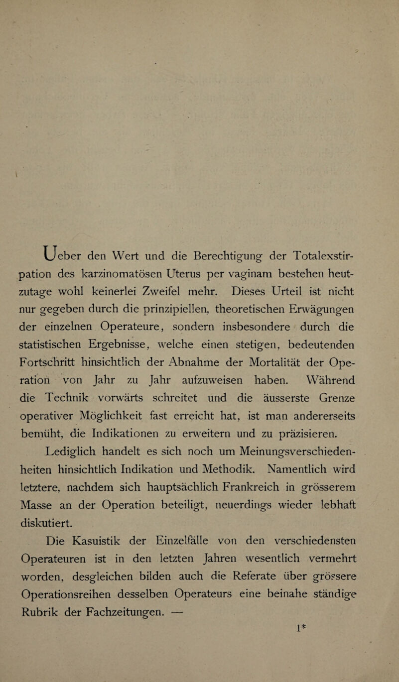 Ueber den Wert und die Berechtigung der Totalexstir¬ pation des karzinomatösen Uterus per vaginam bestehen heut¬ zutage wohl keinerlei Zweifel mehr. Dieses Urteil ist nicht nur gegeben durch die prinzipiellen, theoretischen Erwägungen der einzelnen Operateure, sondern insbesondere durch die statistischen Ergebnisse, welche einen stetigen, bedeutenden Fortschritt hinsichtlich der Abnahme der Mortalität der Ope¬ ration von Jahr zu Jahr aufzuweisen haben. Während die Technik vorwärts schreitet und die äusserste Grenze operativer Möglichkeit fast erreicht hat, ist man andererseits bemüht, die Indikationen zu erweitern und zu präzisieren. Lediglich handelt es sich noch um Meinungsverschieden¬ heiten hinsichtlich Indikation und Methodik. Namentlich wird letztere, nachdem sich hauptsächlich Frankreich in grösserem Masse an der Operation beteiligt, neuerdings wieder lebhaft diskutiert. Die Kasuistik der Einzelfälle von den verschiedensten Operateuren ist in den letzten Jahren wesentlich vermehrt worden, desgleichen bilden auch die Referate über grössere Operationsreihen desselben Operateurs eine beinahe ständige Rubrik der Fachzeitungen. — 1*