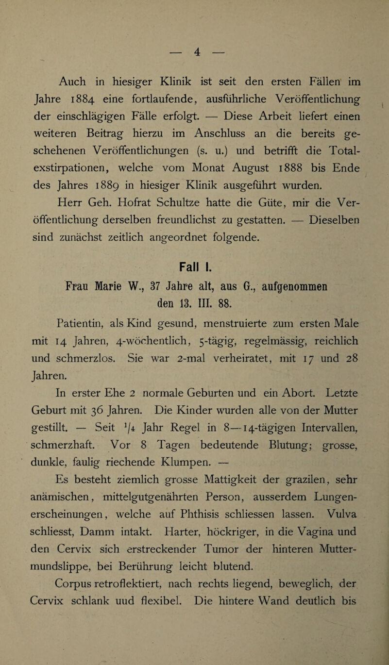 Auch in hiesiger Klinik ist seit den ersten Fällen im Jahre 1884 eine fortlaufende, ausführliche Veröffentlichung der einschlägigen Fälle erfolgt. — Diese Arbeit liefert einen weiteren Beitrag hierzu im Anschluss an die bereits ge¬ schehenen Veröffentlichungen (s. u.) und betrifft die Total¬ exstirpationen, welche vom Monat August 1888 bis Ende des Jahres 1889 in hiesiger Klinik ausgeführt wurden. Flerr Geh. Hofrat Schultze hatte die Güte, mir die Ver¬ öffentlichung derselben freundlichst zu gestatten. — Dieselben sind zunächst zeitlich angeordnet folgende. Fall I. Frau Marie W., 37 Jahre alt, aus G., aufgenommen den 13. III. 88. Patientin, als Kind gesund, menstruierte zum ersten Male mit 14 Jahren, 4-wöehentlich, 5-tägig, regelmässig, reichlich und schmerzlos. Sie war 2-mal verheiratet, mit 17 und 28 Jahren. In erster Ehe 2 normale Geburten und ein Abort. Letzte Geburt mit 36 Jahren. Die Kinder wurden alle von der Mutter gestillt. — Seit ]/r Jahr Regel in 8—14-tägigen Intervallen, schmerzhaft. Vor 8 Tagen bedeutende Blutung; grosse, dunkle, faulig riechende Klumpen. — Es besteht ziemlich grosse Mattigkeit der grazilen, sehr anämischen, mittelgutgenährten Person, ausserdem Lungen¬ erscheinungen, welche auf Phthisis schliessen lassen. Vulva schliesst, Damm intakt. Flarter, höckriger, in die Vagina und den Cervix sich erstreckender Tumor der hinteren Mutter¬ mundslippe, bei Berührung leicht blutend. Corpus retroflektiert, nach rechts liegend, beweglich, der Cervix schlank uud flexibel. Die hintere Wand deutlich bis