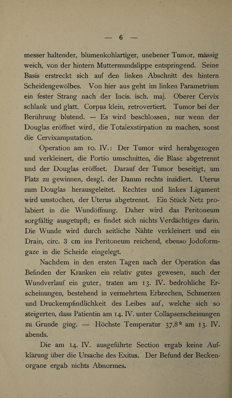 messer haltender, blumenkohlartiger, unebener Tumor, massig weich, von der hintern Muttermundslippe entspringend. Seine Basis erstreckt sich auf den linken Abschnitt des hintern Scheidengewölbes. Von hier aus geht im linken Parametrium ein fester Strang nach der Incis. isch. maj. Oberer Cervix schlank und glatt. Corpus klein, retrovertiert. Tumor bei der Berührung blutend. — Es wird beschlossen, nur wenn der Douglas eröffnet wird, die Totalexstirpation zu machen, sonst die Cervixamputation. Operation am io. IV.: Der Tumor wird herabgezogen und verkleinert, die Portio Umschnitten, die Blase abgetrennt und der Douglas eröffnet. Darauf der Tumor beseitigt, um Platz zu gewinnen, desgl. der Damm rechts inzidiert. Uterus zum Douglas herausgeleitet. Rechtes und linkes Ligament wird umstochen, der Uterus abgetrennt. Ein Stück Netz pro- labiert in die Wundöffnung. Daher wird das Peritoneum sorgfältig ausgetupft; es findet sich nichts Verdächtiges darin. Die Wunde wird durch seitliche Nähte verkleinert und ein Drain, circ. 3 cm ins Peritoneum reichend, ebenso Jodoform¬ gaze in die Scheide eingelegt. Nachdem in den ersten Tagen nach der Operation das Befinden der Kranken ein relativ gutes gewesen, auch der Wundverlauf ein guter, traten am 13. IV. bedrohliche Er¬ scheinungen, bestehend in vermehrtem Erbrechen, Schmerzen und Druckempfindlichkeit des Leibes auf, welche sich so steigerten, dass Patientin am 14. IV. unter Collapserscheinungen zu Grunde ging. — Höchste Temperatur 37,8° am 13. IV. abends. Die am 14. IV. ausgeführte Section ergab keine Auf¬ klärung über die Ursache des Exitus. Der Befund der Becken¬ organe ergab nichts Abnormes.