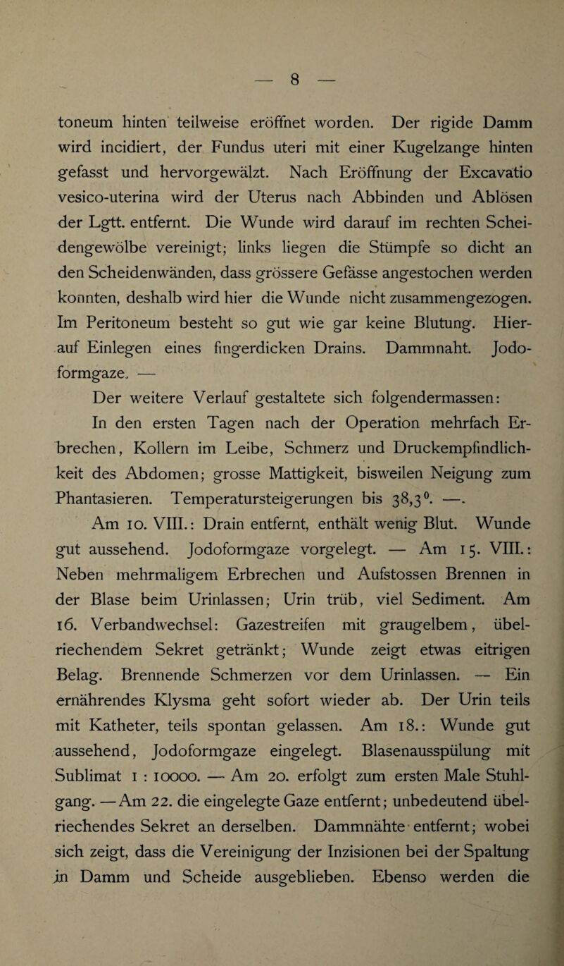 toneum hinten teilweise eröffnet worden. Der rigide Damm wird incidiert, der Fundus uteri mit einer Kugelzange hinten g*efasst und hervorgewälzt. Nach Eröffnung der Excavätio vesico-uterina wird der Uterus nach Abbinden und Ablösen der Lgtt. entfernt. Die Wunde wird darauf im rechten Schei¬ dengewölbe vereinigt; links liegen die Stümpfe so dicht an den Scheidenwänden, dass grössere Gefässe angestochen werden konnten, deshalb wird hier die Wunde nicht zusammengezogen. Im Peritoneum besteht so gut wie gar keine Blutung. Hier¬ auf Einlegen eines fingerdicken Drains. Damm naht. Jodo¬ formgaze, — Der weitere Verlauf gestaltete sich folgendermassen: In den ersten Tagen nach der Operation mehrfach Er¬ brechen, Kollern im Leibe, Schmerz und Druckempfindlich¬ keit des Abdomen; grosse Mattigkeit, bisweilen Neigung zum Phantasieren. Temperatursteigerungen bis 38,3°. —. Am 10. VIII.: Drain entfernt, enthält wenig Blut. Wunde gut aussehend. Jodoformgaze vorgelegt. — Am 15. VIII.: Neben mehrmaligem Erbrechen und Aufstossen Brennen in der Blase beim Urinlassen; Urin trüb, viel Sediment. Am 16. Verbandwechsel: Gazestreifen mit graugelbem, übel¬ riechendem Sekret getränkt; Wunde zeigt etwas eitrigen Belag. Brennende Schmerzen vor dem Urinlassen. — Ein ernährendes Klysma geht sofort wieder ab. Der Urin teils mit Katheter, teils spontan gelassen. Am 18.: Wunde gut aussehend, Jodoformgaze eingelegt. Blasenausspülung mit Sublimat 1 : 10000. — Am 20. erfolgt zum ersten Male Stuhl¬ gang. — Am 22. die eingelegte Gaze entfernt; unbedeutend übel¬ riechendes Sekret anderseiben. Dammnähte entfernt; wobei sich zeigt, dass die Vereinigung der Inzisionen bei der Spaltung in Damm und Scheide ausgeblieben. Ebenso werden die