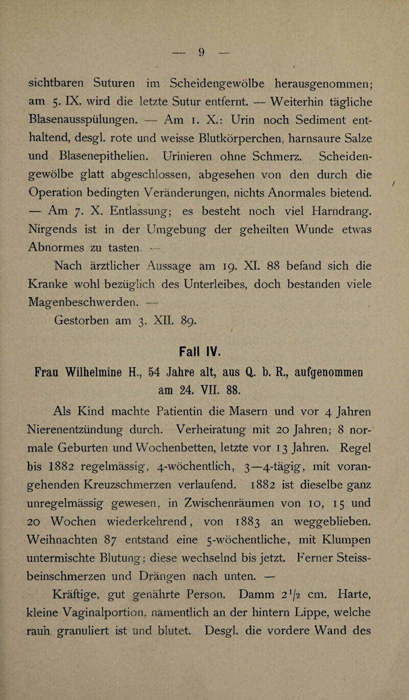 sichtbaren Suturen im Scheidengewölbe herausgenommen; am 5. IX. wird die letzte Sutur entfernt. — Weiterhin tägliche Blasenausspülungen. — Am 1. X.: Urin noch Sediment ent¬ haltend, desgl. rote und weisse Blutkörperchen, harnsaure Salze und Blasenepithelien. Urinieren ohne Schmerz. Scheiden¬ gewölbe glatt abgeschlossen, abgesehen von den durch die Operation bedingten Veränderungen, nichts Anormales bietend. — Am 7. X. Entlassung; es besteht noch viel Harndrang. Nirgends ist in der Umgebung der geheilten Wunde etwas Abnormes zu tasten. — Nach ärztlicher Aussage am 19. XI. 88 befand sich die Kranke wohl bezüglich des Unterleibes, doch bestanden viele Magenbeschwerden. — Gestorben am 3. XII. 89. i Fall IV. Frau Wilhelmine H., 54 Jahre alt, aus Q. b. R., aufgenommen am 24. VII. 88. Als Kind machte Patientin die Masern und vor 4 Jahren Nierenentzündung durch. Verheiratung mit 20 Jahren; 8 nor¬ male Geburten und Wochenbetten, letzte vor 13 Jahren. Regel bis I882 regelmässig, 4-wöchentlich, 3—4-tägig, mit voran¬ gehenden Kreuzschmerzen verlaufend. 1882 ist dieselbe ganz unregelmässig gewesen, in Zwischenräumen von 10, 15 und 20 Wochen wiederkehrend, von 1883 an weggeblieben. Weihnachten 87 entstand eine 5-wöchentliche, mit Klumpen untermischte Blutung; diese wechselnd bis jetzt. P'erner Steiss- beinschmerzen und Drängen nach unten. — Kräftige, gut genährte Person. Damm 21/2 cm. Harte, kleine Vaginalportion, namentlich an der hintern Lippe, welche rauh granuliert ist und blutet. Desgl. die vordere Wand des