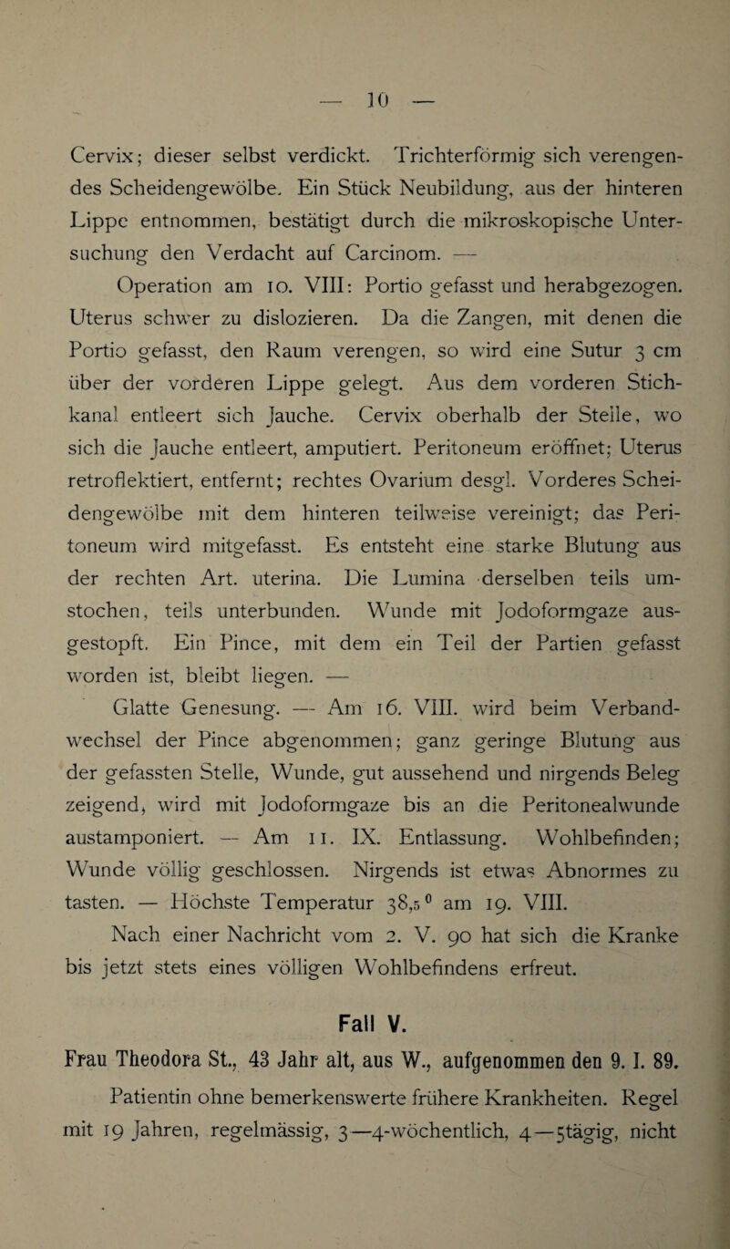 Cervix; dieser selbst verdickt. Trichterförmig- sich verengen¬ des Scheidengewölbe. Ein Stück Neubildung, aus der hinteren Lippe entnommen, bestätigt durch die mikroskopische Unter¬ suchung den Verdacht auf Carcinom. — Operation am io. VIII: Portio gefasst und herabgezogen. Uterus schwer zu dislozieren. Da die Zangen, mit denen die Portio gefasst, den Raum verengen, so wird eine Sutur 3 cm über der vorderen Lippe gelegt. Aus dem vorderen Stich¬ kanal entleert sich Jauche. Cervix oberhalb der Steile, wo sich die jauche entleert, amputiert. Peritoneum eröffnet; Uterus retroflektiert, entfernt; rechtes Ovarium desgl. Vorderes Schei¬ dengewölbe mit dem hinteren teilweise vereinigt; das Peri¬ toneum wird mitgefasst. Es entsteht eine starke Blutung aus der rechten Art. uterina. Die Lumina derselben teils um¬ stochen, teils unterbunden. Wunde mit Jodoformgaze aus¬ gestopft. Ein Pince, mit dem ein Teil der Partien gefasst worden ist, bleibt liegen. — Glatte Genesung. — Am 16. VIII. wird beim Verband¬ wechsel der Pince abgenommen; ganz geringe Blutung aus der gefassten Stelle, Wunde, gut aussehend und nirgends Beleg zeigend j wird mit Jodoformgaze bis an die Peritonealwunde austamponiert. — Am 11. IX. Entlassung. Wohlbefinden; Wunde völlig geschlossen. Nirgends ist etwas Abnormes zu tasten. — Höchste Temperatur 38,5° am 19. VIII. Nach einer Nachricht vom 2. V. 90 hat sich die Kranke bis jetzt stets eines völligen Wohlbefindens erfreut. Fall V. Frau Theodora St., 43 Jahr alt, aus W., aufgenommen den 9.1. 89. Patientin ohne bemerkenswerte frühere Krankheiten. Regel mit 19 Jahren, regelmässig, 3—4-wöchentlich, 4—5tägig, nicht