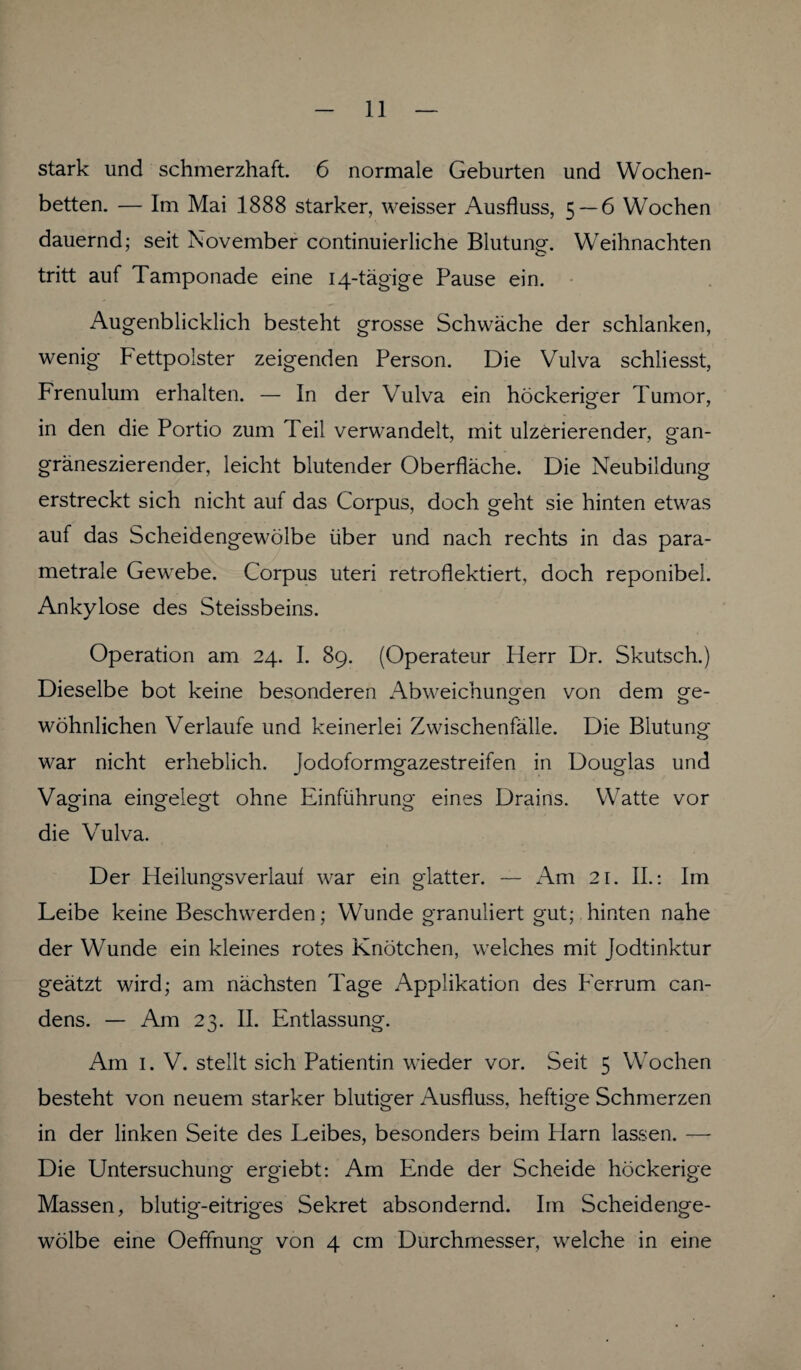 stark und schmerzhaft. 6 normale Geburten und Wochen¬ betten. — Im Mai 1888 starker, weisser Ausfluss, 5 — 6 Wochen dauernd; seit November continuierliche Blutung. Weihnachten tritt auf Tamponade eine 14-tägige Pause ein. Augenblicklich besteht grosse Schwäche der schlanken, wenig Fettpolster zeigenden Person. Die Vulva schliesst, Frenulum erhalten. — In der Vulva ein höckeriger Tumor, in den die Portio zum Teil verwandelt, mit ulzerierender, gan- gräneszierender, leicht blutender Oberfläche. Die Neubildung erstreckt sich nicht auf das Corpus, doch geht sie hinten etwas auf das Scheidengewölbe über und nach rechts in das para- metrale Gewebe. Corpus Uteri retroflektiert, doch reponibel. Ankylose des Steissbeins. Operation am 24. I. 89. (Operateur Herr Dr. Skutsch.) Dieselbe bot keine besonderen Abweichungen von dem ge¬ wöhnlichen Verlaufe und keinerlei Zwischenfälle. Die Blutung war nicht erheblich. Jodoformgazestreifen in Douglas und Vagina eingelegt ohne Einführung eines Drains. Watte vor die Vulva. Der Heilungsverlaui war ein glatter. — Am 21. II.: Im Leibe keine Beschwerden; Wunde granuliert gut; hinten nahe der Wunde ein kleines rotes Knötchen, welches mit Jodtinktur geätzt wird; am nächsten Tage Applikation des Ferrum can- dens. — Am 23. II. Entlassung. Am 1. V. stellt sich Patientin wieder vor. Seit 5 Wochen besteht von neuem starker blutiger Ausfluss, heftige Schmerzen in der linken Seite des Leibes, besonders beim Harn lassen. — Die Untersuchung ergiebt: Am Ende der Scheide höckerige Massen, blutig-eitriges Sekret absondernd. Im Scheidenge¬ wölbe eine Oeffnung von 4 cm Durchmesser, welche in eine