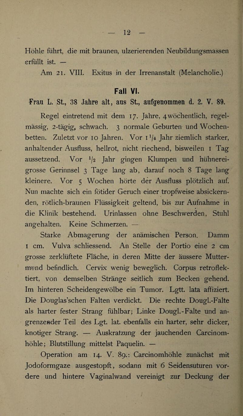 Höhle führt, die mit braunen, ulzerierenden Neubildungsmassen erfüllt ist. — Am 21. VIII. Exitus in der Irrenanstalt (Melancholie.) Fall VI. Frau L. St., 38 Jahre alt, aus St., aufgenommen d. 2. V. 89. Regel eintretend mit dem 17. Jahre, 4wöchentlich, regel¬ mässig-, 2-tägig, schwach. 3 normale Geburten und Wochen¬ betten. Zuletzt vor 10 Jahren. Vor 1 !/4 Jahr ziemlich starker, anhaltender Ausfluss, hellrot, nicht riechend, bisweilen 1 Tag aussetzend. Vor */2 Jahr gingen Klumpen und hühnerei¬ grosse Gerinnsel 3 Tage lang ab, darauf noch 8 Tage lang kleinere. Vor 5 Wochen hörte der Ausfluss plötzlich auf. Nun machte sich ein fötider Geruch einer tropfweise absickern¬ den, rötlich-braunen Flüssigkeit geltend, bis zur Aufnahme in die Klinik bestehend. Urinlassen ohne Beschwerden, Stuhl angehalten. Keine Schmerzen. — Starke Abmagerung der anämischen Person. Damm / 1 cm. Vulva schliessend. An Stelle der Portio eine 2 cm grosse zerklüftete Fläche, in deren Mitte der äussere Mutter¬ mund befindlich. Cervix wenig beweglich. Corpus retroflek- tiert, von demselben Stränge seitlich zum Becken gehend. Im hinteren Scheidengewölbe ein Tumor. Lgtt. lata affiziert. Die Douglas’schen Falten verdickt. Die rechte Dougl.-Falte als harter fester Strang fühlbar; Linke Dougl.-Falte und an¬ grenzender Teil des Lgt. lat. ebenfalls ein harter, sehr dicker, knotiger Strang. — Auskratzung der jauchenden Carcinom- höhle; Blutstillung mittelst Paquelin. — Operation am 14. V. 89.: Carcinomhöhle zunächst mit Jodoformgaze ausgestopft, sodann mit 6 Seidensuturen vor¬ dere und hintere Vaginalwand vereinigt zur Deckung der