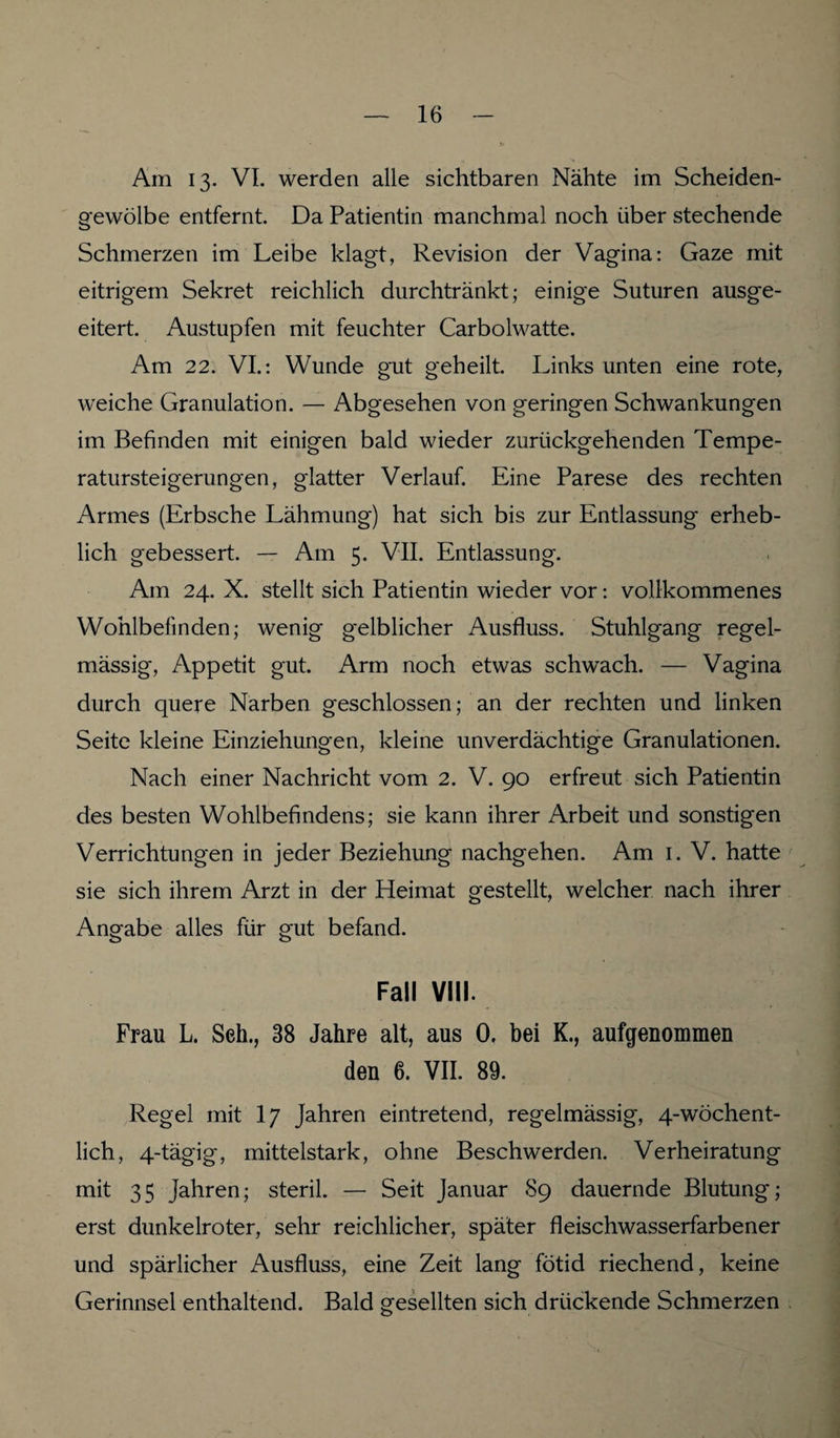 Am 13. VI. werden alle sichtbaren Nähte im Scheiden¬ gewölbe entfernt. Da Patientin manchmal noch über stechende Schmerzen im Leibe klagt, Revision der Vagina: Gaze mit eitrigem Sekret reichlich durchtränkt; einige Suturen ausge¬ eitert. Austupfen mit feuchter Carbolwatte. Am 22. VI.: Wunde gut geheilt. Links unten eine rote, weiche Granulation. — Abgesehen von geringen Schwankungen im Befinden mit einigen bald wieder zurückgehenden Tempe- ratursteigerungen, glatter Verlauf. Eine Parese des rechten Armes (Erbsche Lähmung) hat sich bis zur Entlassung erheb¬ lich gebessert. — Am 5. VII. Entlassung. Am 24. X. stellt sich Patientin wieder vor: vollkommenes Wohlbefinden; wenig gelblicher Ausfluss. Stuhlgang regel¬ mässig, Appetit gut. Arm noch etwas schwach. — Vagina durch quere Narben geschlossen; an der rechten und linken Seite kleine Einziehungen, kleine unverdächtige Granulationen. Nach einer Nachricht vom 2. V. 90 erfreut sich Patientin des besten Wohlbefindens; sie kann ihrer Arbeit und sonstigen Verrichtungen in jeder Beziehung nachgehen. Am 1. V. hatte sie sich ihrem Arzt in der Heimat gestellt, welcher nach ihrer Angabe alles für gut befand. Fall VIII. Frau L. Seh., 38 Jahre alt, aus 0, bei K., aufgenommen den 6. VII. 89. Regel mit I7 Jahren eintretend, regelmässig, 4-wöchent¬ lich, 4-tägig, mittelstark, ohne Beschwerden. Verheiratung mit 35 Jahren; steril. — Seit Januar 89 dauernde Blutung; erst dunkelroter, sehr reichlicher, später fleischwasserfarbener und spärlicher Ausfluss, eine Zeit lang fötid riechend, keine Gerinnsel enthaltend. Bald gesellten sich drückende Schmerzen