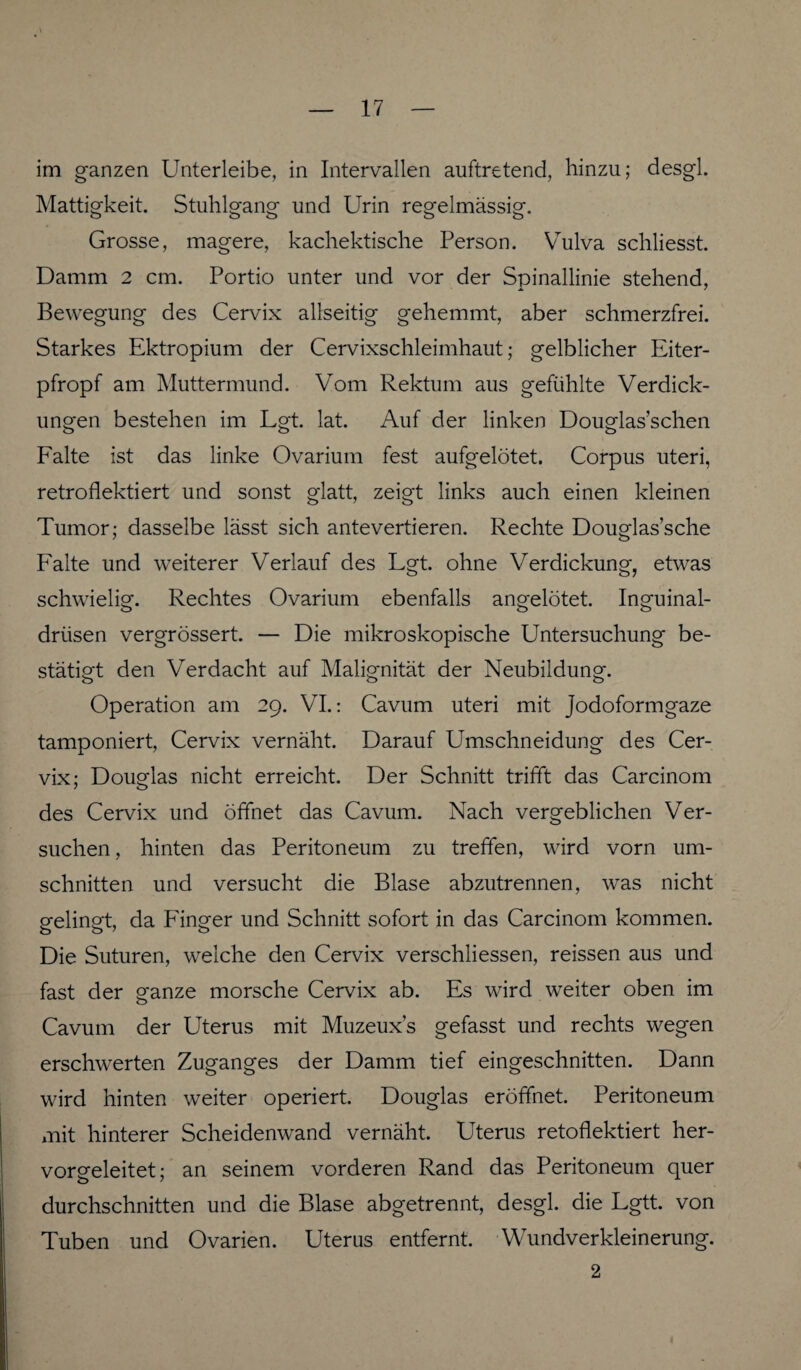 im ganzen Unterleibe, in Intervallen auftretend, hinzu; desgl. Mattigkeit. Stuhlgang und Urin regelmässig. Grosse, magere, kachektische Person. Vulva schliesst. Damm 2 cm. Portio unter und vor der Spinallinie stehend, Bewegung des Cervix allseitig gehemmt, aber schmerzfrei. Starkes Ektropium der Cervixschleimhaut; gelblicher Eiter¬ pfropf am Muttermund. Vom Rektum aus gefühlte Verdick¬ ungen bestehen im Lgt. lat. Auf der linken Douglas’schen Falte ist das linke Ovarium fest aufgelötet. Corpus Uteri, retroflektiert und sonst glatt, zeigt links auch einen kleinen Tumor; dasselbe lässt sich antevertieren. Rechte Douglas’sche F'alte und weiterer Verlauf des Lgt. ohne Verdickung, etwas schwielig. Rechtes Ovarium ebenfalls angelötet. Inguinal¬ drüsen vergrössert. — Die mikroskopische Untersuchung be¬ stätigt den Verdacht auf Malignität der Neubildung'. Operation am 29. VI.: Cavum uteri mit Jodoformgaze tamponiert, Cervix vernäht. Darauf Umschneidung des Cer¬ vix; Douglas nicht erreicht. Der Schnitt trifft das Carcinom des Cervix und öffnet das Cavum. Nach vergeblichen Ver¬ suchen, hinten das Peritoneum zu treffen, wird vorn Um¬ schnitten und versucht die Blase abzutrennen, was nicht gelingt, da Finger und Schnitt sofort in das Carcinom kommen. Die Suturen, weiche den Cervix verschliessen, reissen aus und fast der ganze morsche Cervix ab. Es wird weiter oben im Cavum der Uterus mit Muzeux’s gefasst und rechts wegen erschwerten Zuganges der Damm tief eingeschnitten. Dann wird hinten weiter operiert. Douglas eröffnet. Peritoneum mit hinterer Scheidenwand vernäht. Uterus retoflektiert her¬ vorgeleitet; an seinem vorderen Rand das Peritoneum quer durchschnitten und die Blase abgetrennt, desgl. die Lgtt. von Tuben und Ovarien. Uterus entfernt. Wundverkleinerung. 2