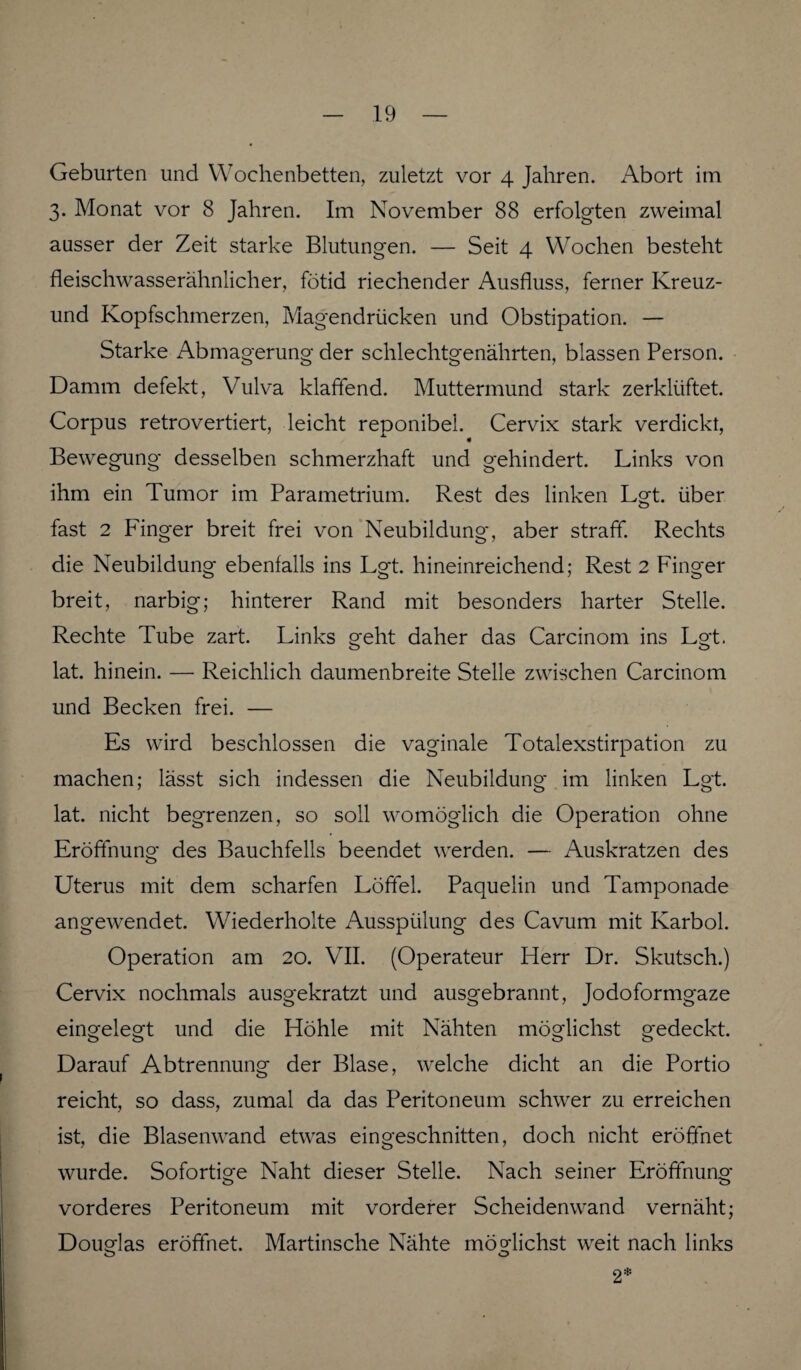 Geburten und Wochenbetten, zuletzt vor 4 Jahren. Abort im 3. Monat vor 8 Jahren. Im November 88 erfolgten zweimal ausser der Zeit starke Blutungen. — Seit 4 Wochen besteht fleischwasserähnlicher, fötid riechender Ausfluss, ferner Kreuz- und Kopfschmerzen, Magendrücken und Obstipation. — Starke Abmagerung der schlechtgenährten, blassen Person. Damm defekt, Vulva klaffend. Muttermund stark zerklüftet. Corpus retrovertiert, leicht reponibel. Cervix stark verdickt, Bewegung desselben schmerzhaft und gehindert. Links von ihm ein Tumor im Parametrium. Rest des linken Lgt. über fast 2 Finger breit frei von Neubildung, aber straff. Rechts die Neubildung ebenfalls ins Lgt. hineinreichend; Rest 2 Finger breit, narbig; hinterer Rand mit besonders harter Stelle. Rechte Tube zart. Links geht daher das Carcinom ins Lgt. lat. hinein. — Reichlich daumenbreite Stelle zwischen Carcinom und Becken frei. — Es wird beschlossen die vaginale Totalexstirpation zu machen; lässt sich indessen die Neubildung im linken Lgt. lat. nicht begrenzen, so soll womöglich die Operation ohne Eröffnung des Bauchfells beendet werden. — Auskratzen des Uterus mit dem scharfen Löffel. Paquelin und Tamponade angewendet. Wiederholte Ausspülung des Cavum mit Karbol. Operation am 20. VII. (Operateur Herr Dr. Skutsch.) Cervix nochmals ausgekratzt und ausgebrannt, Jodoformgaze eingelegt und die Höhle mit Nähten möglichst gedeckt. Darauf Abtrennung der Blase, welche dicht an die Portio reicht, so dass, zumal da das Peritoneum schwer zu erreichen ist, die Blasenwand etwas eingeschnitten, doch nicht eröffnet wurde. Sofortige Naht dieser Stelle. Nach seiner Eröffnung vorderes Peritoneum mit vorderer Scheidenwand vernäht; Douglas eröffnet. Martinsche Nähte möglichst weit nach links o o 2*