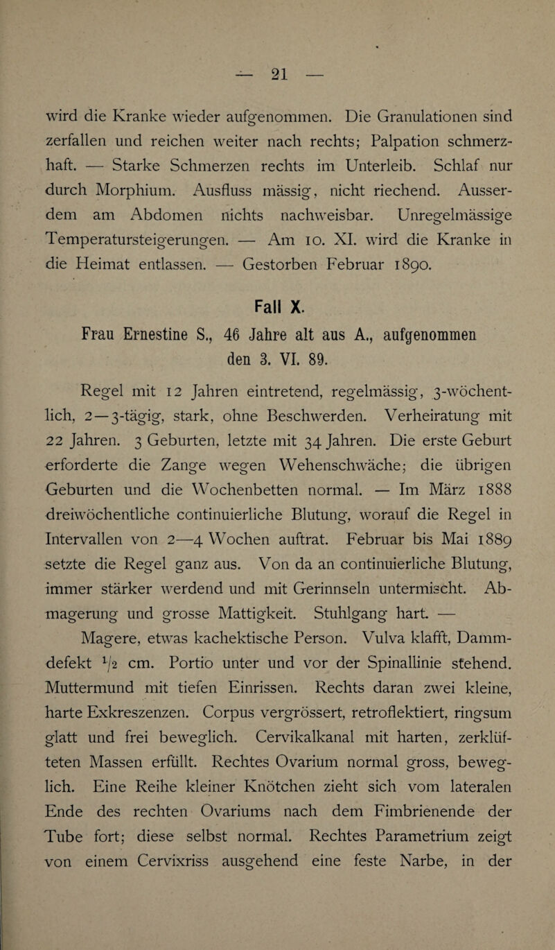 wird die Kranke wieder aufgenommen. Die Granulationen sind zerfallen und reichen weiter nach rechts; Palpation schmerz¬ haft. — Starke Schmerzen rechts im Unterleib. Schlaf nur durch Morphium. Ausfluss massig, nicht riechend. Ausser¬ dem am Abdomen nichts nachweisbar. Unregelmässige Temperatursteigerungen. — Am io. XI. wird die Kranke in die Heimat entlassen. — Gestorben Februar 1890. Fall X. Frau Ernestine S., 46 Jahre alt aus A., aufgenommen den 3. VI. 89. Regel mit 12 Jahren eintretend, regelmässig, 3-wöchent- lich, 2 — 3-tägig, stark, ohne Beschwerden. Verheiratung mit 22 Jahren. 3 Geburten, letzte mit 34 Jahren. Die erste Geburt erforderte die Zange wegen Wehenschwäche; die übrigen Geburten und die Wochenbetten normal. — Im März 1888 dreiwöchentliche continuierliche Blutung, worauf die Regel in Intervallen von 2—4 Wochen auftrat. Februar bis Mai 1889 setzte die Reg-el ganz aus. Von da an continuierliche Blutung, immer stärker werdend und mit Gerinnseln untermischt. Ab¬ magerung und grosse Mattigkeit. Stuhlgang hart. — Magere, etwas kachektische Person. Vulva klafft, Damm¬ defekt v\2 cm. Portio unter und vor der Spinallinie stehend. Muttermund mit tiefen Einrissen. Rechts daran zwei kleine, harte Exkreszenzen. Corpus vergrössert, retroflektiert, ringsum glatt und frei beweglich. Cervikalkanal mit harten, zerklüf¬ teten Massen erfüllt. Rechtes Ovarium normal gross, beweg¬ lich. Eine Reihe kleiner Knötchen zieht sich vom lateralen Ende des rechten Ovariums nach dem Fimbrienende der Tube fort; diese selbst normal. Rechtes Parametrium zeigt von einem Cervixriss ausgehend eine feste Narbe, in der