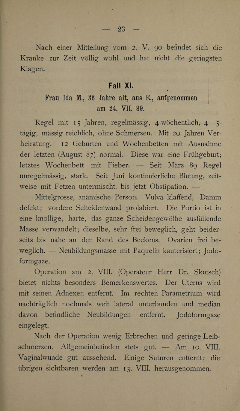 Nach einer Mitteilung* vom 2. V. 90 befindet sich die Kranke zur Zeit völlig wohl und hat nicht die geringsten Klagen. Fall XI. Frau Ida M., 36 Jahre alt, aus E., aufgenommen am 24. VII. 89. Regel mit 15 Jahren, regelmässig, 4-wöchentlich, 4—5- tägig, massig reichlich, ohne Schmerzen. Mit 20 Jahren Ver¬ heiratung. 12 Geburten und Wochenbetten mit Ausnahme der letzten (August 87) normal. Diese war eine Frühgeburt; letztes Wochenbett mit Fieber. — Seit März 89 Regel unregelmässig, stark. Seit Juni kontinuierliche Blutung, zeit¬ weise mit Fetzen untermischt, bis jetzt Obstipation. — Mittelgrosse, anämische Person. Vulva klaffend, Damm defekt; vordere Scheidenwand prolabiert. Die Portio ist in eine knollige, harte, das g*anze Scheidengewölbe ausfüllende Masse verwandelt; dieselbe, sehr frei beweglich, geht beider¬ seits bis nahe an den Rand des Beckens. Ovarien frei be¬ weglich. -— Neubildungsmasse mit Paquelin kauterisiert; Jodo¬ formgaze. Operation am 2. VIII. (Operateur Flerr Dr. Skutsch) bietet nichts besonders Bemerkenswertes. Der Uterus wird mit seinen Adnexen entfernt. Im rechten Parametrium wird nachträglich nochmals weit lateral unterbunden und median davon befindliche Neubildungen entfernt. Jodoformgaze eingelegt. Nach der Operation wenig Erbrechen und geringe Leib¬ schmerzen. Allgemeinbefinden stets gut. — Am 10. VIII. Vaginalwunde gut aussehend. Einige Suturen entfernt; die übrigen sichtbaren werden am 13. VIII. herausgenommen.