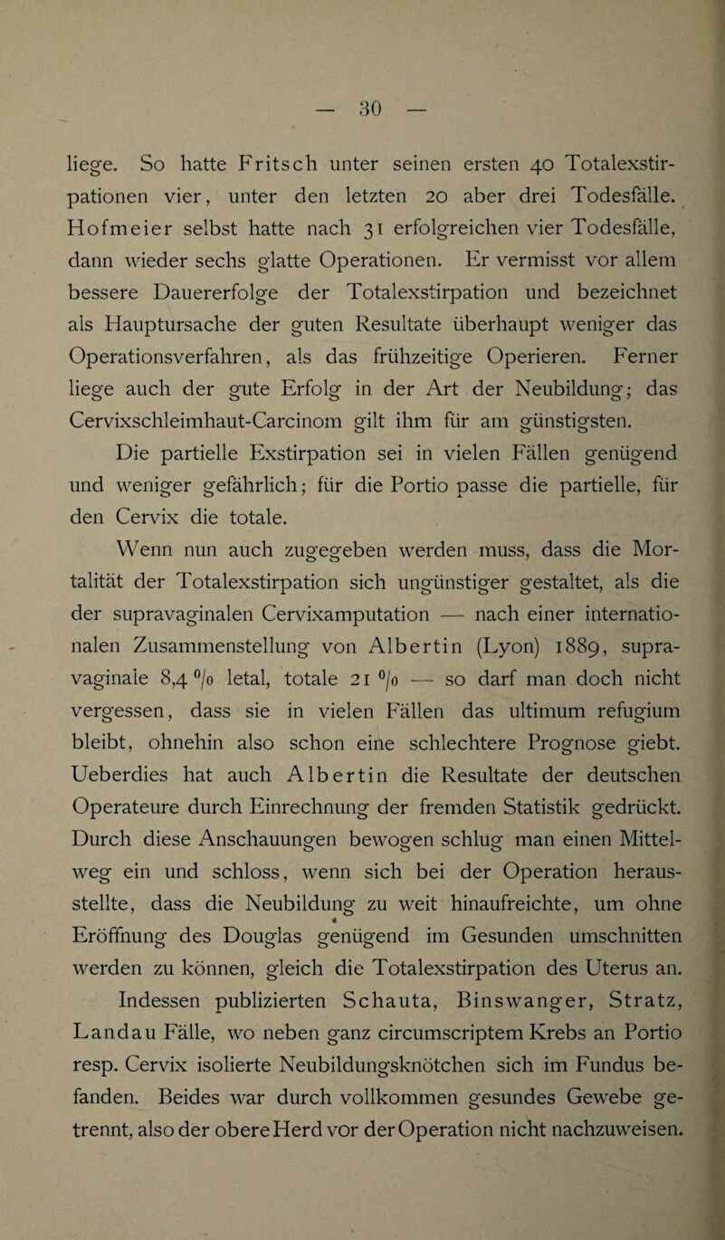 liege. So hatte Fritsch unter seinen ersten 40 Totalexstir¬ pationen vier, unter den letzten 20 aber drei Todesfälle. Hofmeier selbst hatte nach 31 erfolgreichen vier Todesfälle, dann wieder sechs glatte Operationen. Er vermisst vor allem bessere Dauererfolge der Totalexstirpation und bezeichnet als Hauptursache der guten Resultate überhaupt weniger das Operationsverfahren, als das frühzeitige Operieren. Ferner liege auch der gute Erfolg in der Art der Neubildung; das Cervixschleimhaut-Carcinom gilt ihm für am günstigsten. Die partielle Exstirpation sei in vielen Fällen genügend und weniger gefährlich; für die Portio passe die partielle, für den Cervix die totale. Wenn nun auch zugegeben werden muss, dass die Mor¬ talität der Totalexstirpation sich ungünstiger gestaltet, als die der supravaginalen Cervixamputation — nach einer internatio¬ nalen Zusammenstellung von Albert in (Lyon) 1889, supra- vaginale 8,4 °/0 letal, totale 21 °/o — so darf man doch nicht vergessen, dass sie in vielen Fällen das ultimum refugium bleibt, ohnehin also schon eine schlechtere Prognose giebt. Ueberdies hat auch Albertin die Resultate der deutschen Operateure durch Einrechnung der fremden Statistik gedrückt. Durch diese Anschauungen bewogen schlug man einen Mittel¬ weg ein und schloss, wenn sich bei der Operation heraus¬ stellte, dass die Neubildung zu weit hinaufreichte, um ohne * Eröffnung des Douglas genügend im Gesunden Umschnitten werden zu können, gleich die Totalexstirpation des Uterus an. Indessen publizierten Schauta, Binswanger, Stratz, Landau Fälle, wo neben ganz circumscriptem Krebs an Portio resp. Cervix isolierte Neubildungsknötchen sich im Fundus be¬ fanden. Beides war durch vollkommen gesundes Gewebe ge¬ trennt, also der obere Herd vor der Operation nicht nachzuweisen.