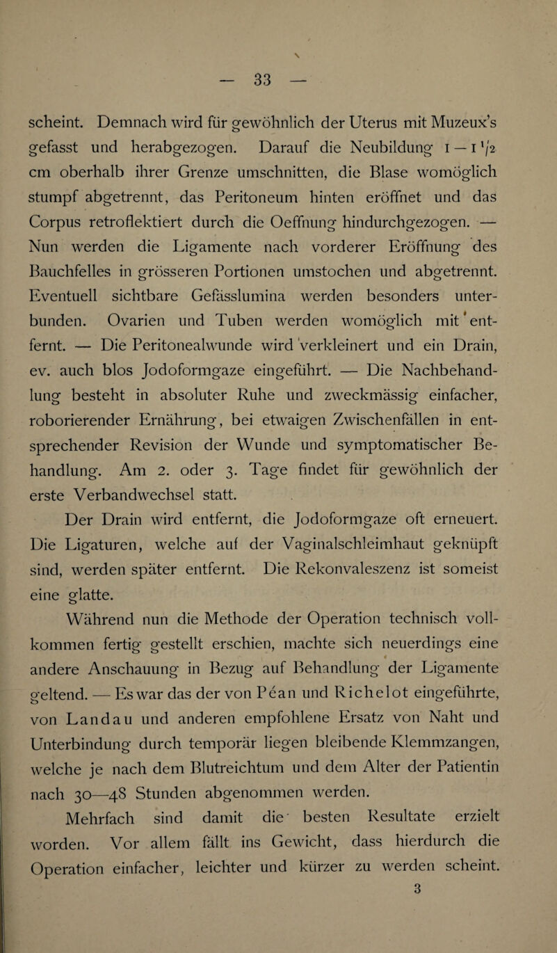 scheint. Demnach wird für gewöhnlich der Uterus mit Muzeux’s gefasst und herabgezogen. Darauf die Neubildung i — i ’/'2 cm oberhalb ihrer Grenze Umschnitten, die Blase womöglich stumpf abgetrennt, das Peritoneum hinten eröffnet und das Corpus retroflektiert durch die Oeffnung hindurchgezogen. — Nun werden die Ligamente nach vorderer Eröffnung des Bauchfelles in grösseren Portionen umstochen und abgetrennt. Eventuell sichtbare Gefässlumina werden besonders unter¬ bunden. Ovarien und Tuben werden womöglich mit'ent¬ fernt. — Die Peritonealwunde wird verkleinert und ein Drain, ev. auch blos Jodoformgaze eingeführt. — Die Nachbehand¬ lung besteht in absoluter Ruhe und zweckmässig einfacher, roborierender Ernährung, bei etwaigen Zwischenfällen in ent¬ sprechender Revision der Wunde und symptomatischer Be¬ handlung. Am 2. oder 3. Tage findet für gewöhnlich der erste Verbandwechsel statt. Der Drain wird entfernt, die Jodoformgaze oft erneuert. Die Ligaturen, welche auf der Vaginalschleimhaut geknüpft sind, werden später entfernt. Die Rekonvaleszenz ist someist eine glatte. Während nun die Methode der Operation technisch voll¬ kommen fertig gestellt erschien, machte sich neuerdings eine 4 andere Anschauung in Bezug auf Behandlung der Ligamente geltend. — Es war das der von Pean und Richelot eingeführte, von Landau und anderen empfohlene Ersatz von Naht und Unterbindung durch temporär liegen bleibende Klemmzangen, welche je nach dem Blutreichtum und dem Alter der Patientin nach 30—48 Stunden abgenommen werden. Mehrfach sind damit die' besten Resultate erzielt worden. Vor allem fällt ins Gewicht, dass hierdurch die Operation einfacher, leichter und kürzer zu werden scheint. 3