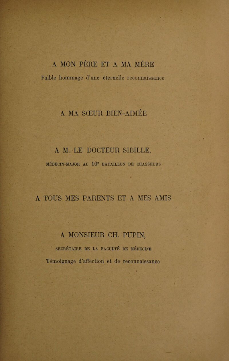 A MON PÈRE ET A MA MÈRE Faible hommage d’une éternelle reconnaissance A MA SŒUR BIEN-AIMÉE A M. LE DOCTEUR SIBILLE, MÉDECIN-MAJOR AU 10e BATAILLON DE CHASSEURS A TOUS MES PARENTS ET A MES AMIS A MONSIEUR GH. PUPIN, SECRÉTAIRE DE LA FACULTÉ DE MÉDECINE Témoignage d’affection et de reconnaissance