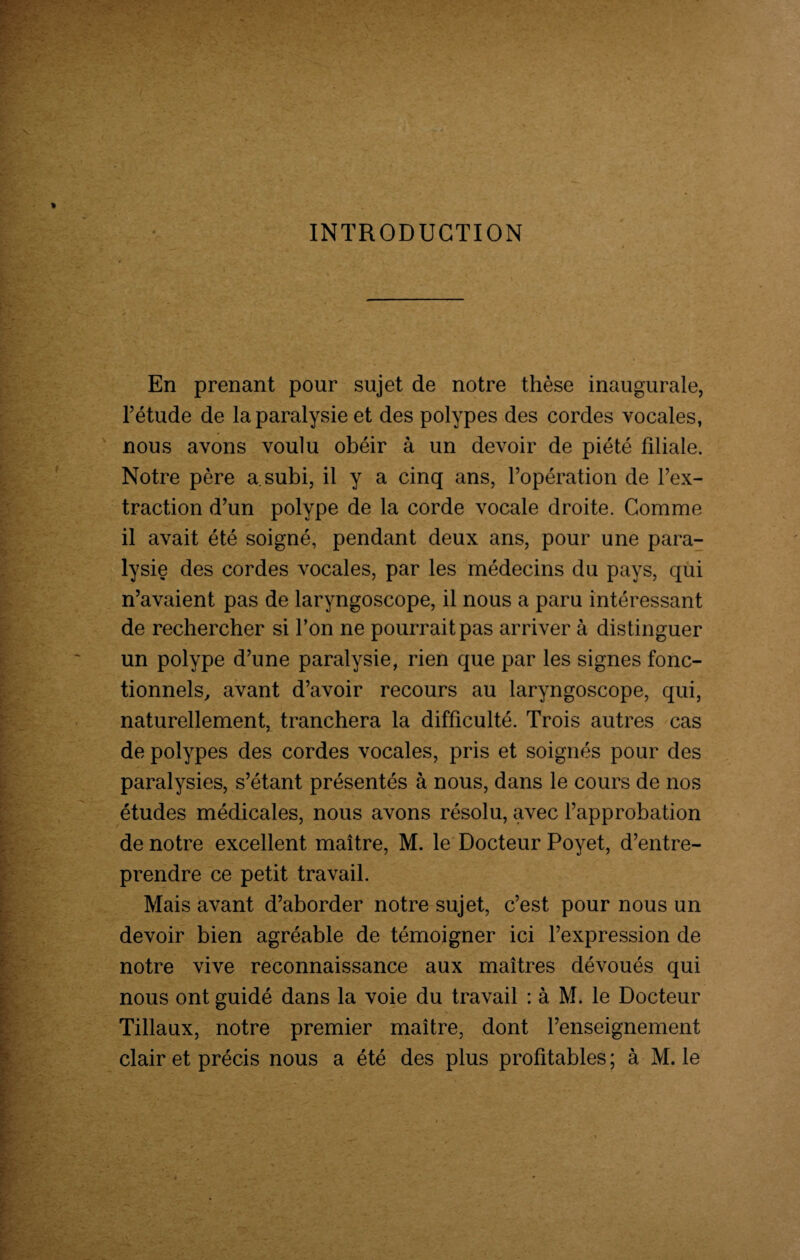 INTRODUCTION En prenant pour sujet de notre thèse inaugurale, l’étude de la paralysie et des polypes des cordes vocales, nous avons voulu obéir à un devoir de piété filiale. Notre père a subi, il y a cinq ans, l’opération de l’ex¬ traction d’un polype de la corde vocale droite. Comme il avait été soigné, pendant deux ans, pour une para¬ lysie des cordes vocales, par les médecins du pays, qui n’avaient pas de laryngoscope, il nous a paru intéressant de rechercher si l’on ne pourrait pas arriver à distinguer un polype d’une paralysie, rien que par les signes fonc¬ tionnels, avant d’avoir recours au laryngoscope, qui, naturellement, tranchera la difficulté. Trois autres cas de polypes des cordes vocales, pris et soignés pour des paralysies, s’étant présentés à nous, dans le cours de nos études médicales, nous avons résolu, avec l’approbation de notre excellent maître, M. le Docteur Poyet, d’entre¬ prendre ce petit travail. Mais avant d’aborder notre sujet, c’est pour nous un devoir bien agréable de témoigner ici l’expression de notre vive reconnaissance aux maîtres dévoués qui nous ont guidé dans la voie du travail : à M. le Docteur Tillaux, notre premier maître, dont l’enseignement clair et précis nous a été des plus profitables; à M. le