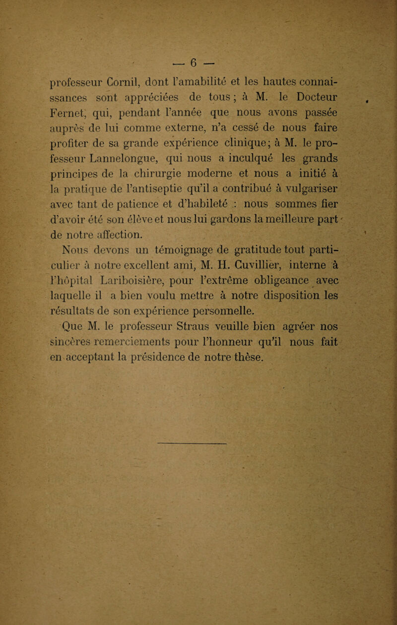 professeur Cornil, dont l’amabilité et les hautes connai¬ ssances sont appréciées de tous ; à M. le Docteur Fernet, qui, pendant l’année que nous avons passée auprès de lui comme externe, n’a cessé de nous faire profiter de sa grande expérience clinique; à M. le pro¬ fesseur Lannelongue, qui nous a inculqué les grands principes de la chirurgie moderne et nous a initié à la pratique de l’antiseptie qu’il a contribué à vulgariser avec tant de patience et d’habileté : nous sommes fier d’avoir été son élève et nous lui gardons la meilleure part • de notre affection. Nous devons un témoignage de gratitude tout parti¬ culier à notre excellent ami, M. H. Cuvillier, interne à l’hôpital Lariboisière, pour l’extrême obligeance avec laquelle il a bien voulu mettre à notre disposition les résultats de son expérience personnelle. Que M. le professeur Straus veuille bien agréer nos sincères remerciements pour l’honneur qu’il nous fait en acceptant la présidence de notre thèse.