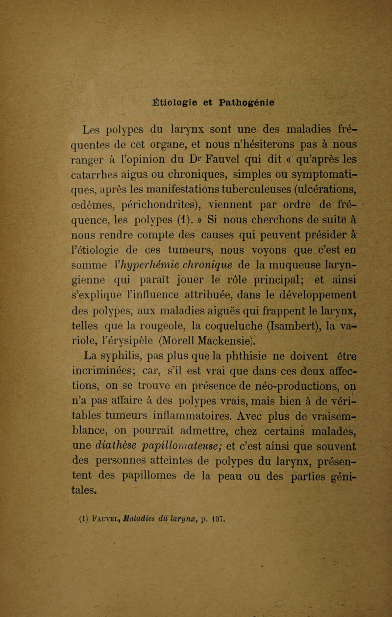 Étiologie et Pathogénie Les polypes du larynx sont une des maladies fré¬ quentes de cet organe, et nous n’hésiterons pas à nous ranger à l’opinion du Dr Fauvel qui dit « qu’après les catarrhes aigus ou chroniques, simples ou symptomati¬ ques, après les manifestations tuberculeuses (ulcérations, œdèmes, périchondrites), viennent par ordre de fré¬ quence, les polypes (1). » Si nous cherchons de suite à nous rendre compte des causes qui peuvent présider à l’étiologie de ces tumeurs, nous voyons que c’est en somme Yhyperhémie chronique de la muqueuse laryn¬ gienne qui paraît jouer le rôle principal; et ainsi s’explique l’influence attribuée, dans le développement des polypes, aux maladies aiguës qui frappent le larynx, telles que la rougeole, la coqueluche (Isambert), la va¬ riole, l’érysipèle (Morell Mackensie). La syphilis, pas plus que la phthisie ne doivent être incriminées; car, s’il est vrai que dans ces deux affec¬ tions, on se trouve en présence de néo-productions, on n’a pas affaire à des polypes vrais, mais bien à de véri¬ tables tumeurs inflammatoires. Avec plus de vraisem¬ blance, on pourrait admettre, chez certains malades, une diathèse papillomateuse; et c’est ainsi que souvent des personnes atteintes de polypes du larynx, présen¬ tent des papillomes de la peau ou des parties géni¬ tales. (1) Fauvel, Maladies du larynx, p. 197.