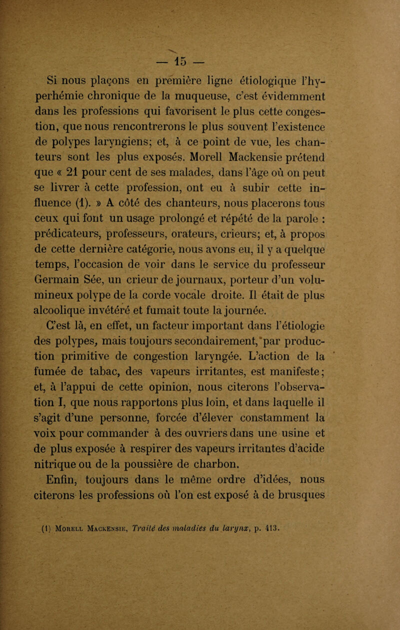 Si nous plaçons en première ligne étiologique l’hy- perhémie chronique de la muqueuse, c’est évidemment dans les professions qui favorisent le plus cette conges¬ tion, que nous rencontrerons le plus souvent l’existence de polypes laryngiens; et, à ce point de vue, les chan¬ teurs sont les plus exposés. Morell Mackensie prétend que « 21 pour cent de ses malades, dans l’âge où on peut se livrer à cette profession, ont eu à subir cette in¬ fluence (1). » A côté des chanteurs, nous placerons tous ceux qui font un usage prolongé et répété de la parole : prédicateurs, professeurs, orateurs, crieurs; et, à propos de cette dernière catégorie, nous avons eu, il y a quelque temps, l’occasion de voir dans le service du professeur Germain Sée, un crieur de journaux, porteur d’un volu¬ mineux polype de la corde vocale droite. Il était de plus alcoolique invétéré et fumait toute la journée. C’est là, en effet, un facteur important dans l’étiologie des polypes, mais toujours secondairement,par produc¬ tion primitive de congestion laryngée. L’action de la fumée de tabac, des vapeurs irritantes, est manifeste; et, à l’appui de cette opinion, nous citerons l’observa¬ tion I, que nous rapportons plus loin, et dans laquelle il s’agit d’une personne, forcée d’élever constamment la voix pour commander à des ouvriers dans une usine et de plus exposée à respirer des vapeurs irritantes d’acide nitrique ou de la poussière de charbon. Enfin, toujours dans le même ordre d’idées, nous citerons les professions où l’on est exposé à de brusques (1) Morell Mackensie, Traité clés maladies du larynx, p. 413.