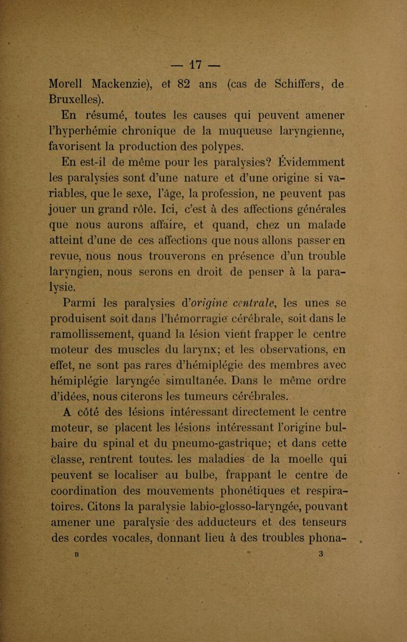 Morell Mackenzie), et 82 ans (cas de Schiffers, de Bruxelles). En résumé, toutes les causes qui peuvent amener Fhyperhémie chronique de la muqueuse laryngienne, favorisent la production des polypes. En est-il de même pour les paralysies? Evidemment les paralysies sont d’une nature et d’une origine si va¬ riables, que le sexe, l’âge, la profession, ne peuvent pas jouer un grand rôle. Ici, c’est à des affections générales que nous aurons affaire, et quand, chez un malade . / atteint d’une de ces affections que nous allons passer en revue, nous nous trouverons en présence d’un trouble laryngien, nous serons en droit de penser à la para¬ lysie. Parmi les paralysies d'origine centrale, les unes se produisent soit dans l’hémorragie* cérébrale, soit dans le ramollissement, quand la lésion vient frapper le centre moteur des muscles du larynx; et les observations, en effet, ne sont pas rares d’hémiplégie des membres avec hémiplégie laryngée simultanée. Dans le même ordre d’idées, nous citerons les tumeurs cérébrales. A côté des lésions intéressant directement le centre * moteur, se placent les lésions intéressant l’origine bul¬ baire du spinal et du pneumo-gastrique; et dans cette classe, rentrent toutes, les maladies de la moelle qui peuvent se localiser au bulbe, frappant le centre de coordination des mouvements phonétiques et respira¬ toires. Citons la paralysie labio-glosso-laryngée, pouvant amener une paralysie des adducteurs et des tenseurs des cordes vocales, donnant lieu à des troubles phona-