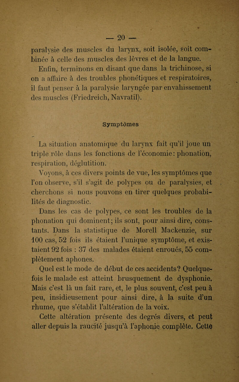 paralysie des muscles du larynx, soit isolée, soit com¬ binée à celle des muscles des lèvres et de la langue. Enfin, terminons en disant que dans la trichinose, si on a affaire à des troubles phonétiques et respiratoires, il faut penser à la paralysie laryngée par envahissement des muscles (Friedreich, Navratil). Symptômes La situation anatomique du larynx fait qu’il joue un triple rôle dans les fonctions de l’économie : phonation, respiration, déglutition. Voyons, à ces divers points de vue, les symptômes que l’on observe, s’il s’agit de polypes ou de paralysies, et cherchons si nous pouvons en tirer quelques probabi¬ lités de diagnostic. Dans les cas de polypes, ce sont les troubles de la phonation qui dominent; ils sont, pour ainsi dire, cons¬ tants. Dans la statistique de Morell Mackenzie, sur 100 cas, 52 fois ils étaient l’unique symptôme, et exis¬ taient 92 fois : 37 des malades étaient enroués, 55 com¬ plètement aphones. Quel est le mode de début de ces accidents? Quelque¬ fois le malade est atteint brusquement de dysphonie. Mais c’est là un fait rare, et, le plus souvent, c’est peu à peu, insidieusement pour ainsi dire, à la suite d’un rhume, que s’établit l’altération de la voix. Cette altération présente des degrés divers, et peut aller depuis la raücité jusqu’à l’a phonie complète. Cette