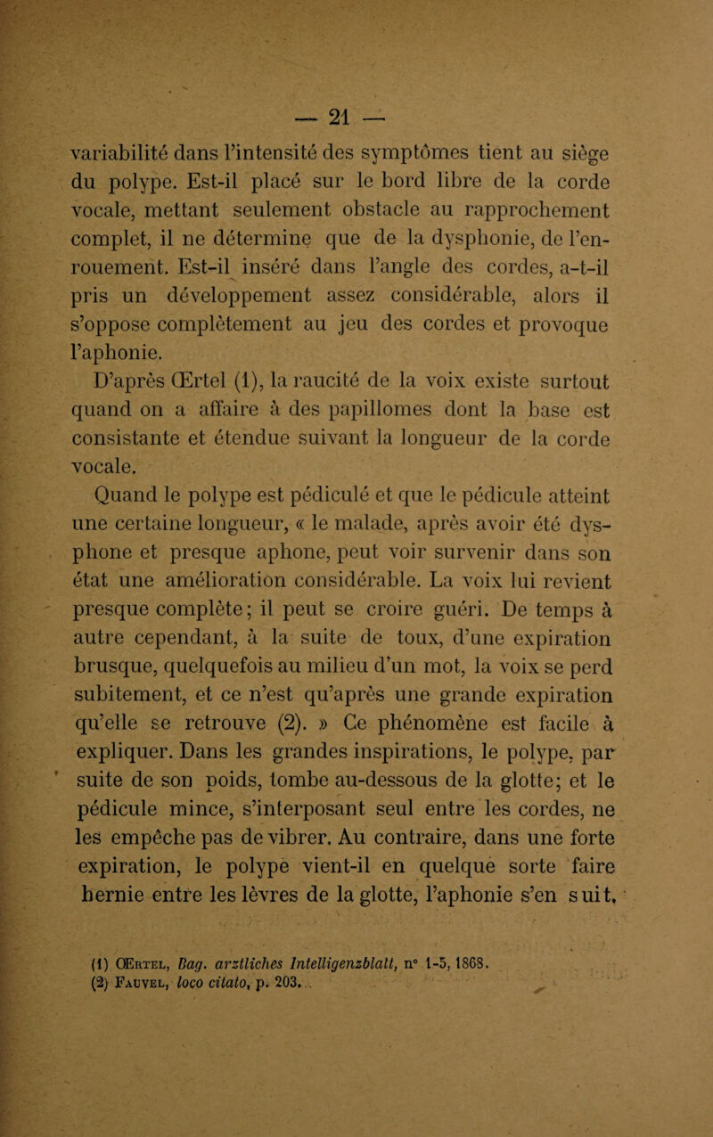 variabilité dans l’intensité des symptômes tient au siège du polype. Est-il placé sur le bord libre de la corde vocale, mettant seulement obstacle au rapprochement complet, il ne détermine que de la dysphonie, de l’en¬ rouement. Est-il inséré dans l’angle des cordes, a-t-il -N ^ ' pris un développement assez considérable, alors il s’oppose complètement au jeu des cordes et provoque l’aphonie. D’après Œrtel (1), la raucité de la voix existe surtout quand on a affaire à des papillomes dont la base est consistante et étendue suivant la longueur de la corde vocale. Quand le polype est pédiculé et que le pédicule atteint une certaine longueur, « le malade, après avoir été dys- phone et presque aphone, peut voir survenir dans son état une amélioration considérable. La voix lui revient presque complète; il peut se croire guéri. De temps à autre cependant, à la suite de toux, d’une expiration brusque, quelquefois au milieu d’un mot, la voix se perd subitement, et ce n’est qu’après une grande expiration qu’elle se retrouve (2). » Ce phénomène est facile à expliquer. Dans les grandes inspirations, le polype, par suite de son poids, tombe au-dessous de la glotte; et le pédicule mince, s’interposant seul entre les cordes, ne les empêche pas de vibrer. Au contraire, dans une forte expiration, le polype vient-il en quelque sorte faire hernie entre les lèvres de la glotte, l’aphonie s’en suit, (1) OErtel, üag. arztliches lntelligenzblatt, n° 1-5,1868. (2) Fauvel, loco citato, p. 203. .