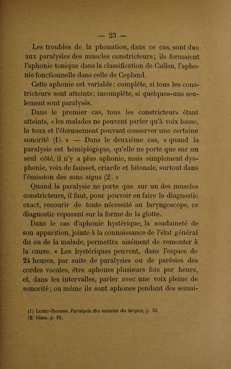 Les troubles de la phonation, dans ce cas, sont dus aux paralysies des muscles constricteurs ; ils formaient l’aphonie tonique dans la classification de Cullen, Fapho- nie fonctionnelle dans celle de Copland. Cette aphonie est variable : complète, si tous les cons¬ tricteurs sont atteints ; incomplète, si quelques-uns seu¬ lement sont paralysés. Dans le premier cas, tous les constricteurs étant atteints, « les malades ne peuvent parler qu’à voix basse, la toux et l’éternuement pouvant conserver une certaine sonorité (1). » — Dans le deuxième cas, « quand la paralysie est hémiplégique, qu’elle ne porte que sur un seul côté, il n’v a plus aphonie, mais simplement dys¬ phonie, voix de fausset, criarde et bitonale, surtout dans l’émission des sons aigus (2). » Quand la paralysie ne porte que sur un des muscles constricteurs, il faut, pour pouvoir en faire le diagnostic exact, recourir de toute nécessité au laryngoscope, ce diagnostic reposant sur la forme de la glotte. Dans le cas d’aphonie hystérique, la soudaineté de son apparition, jointe à la connaissance de l’état général du ou de la malade, permettra aisément de remonter à la cause. « Les hystériques peuvent, dans l’espace de 24 heures, par suite de paralysies ou de parésies des cordes vocales, être aphones plusieurs fois par heure, et, dans les intervalles, parler avec une voix pleine de sonorité ; ou même ils sont aphones pendant des semai- (1) Lubet-Barbon, Paralysie des muscles du lanjnx, p. 28.