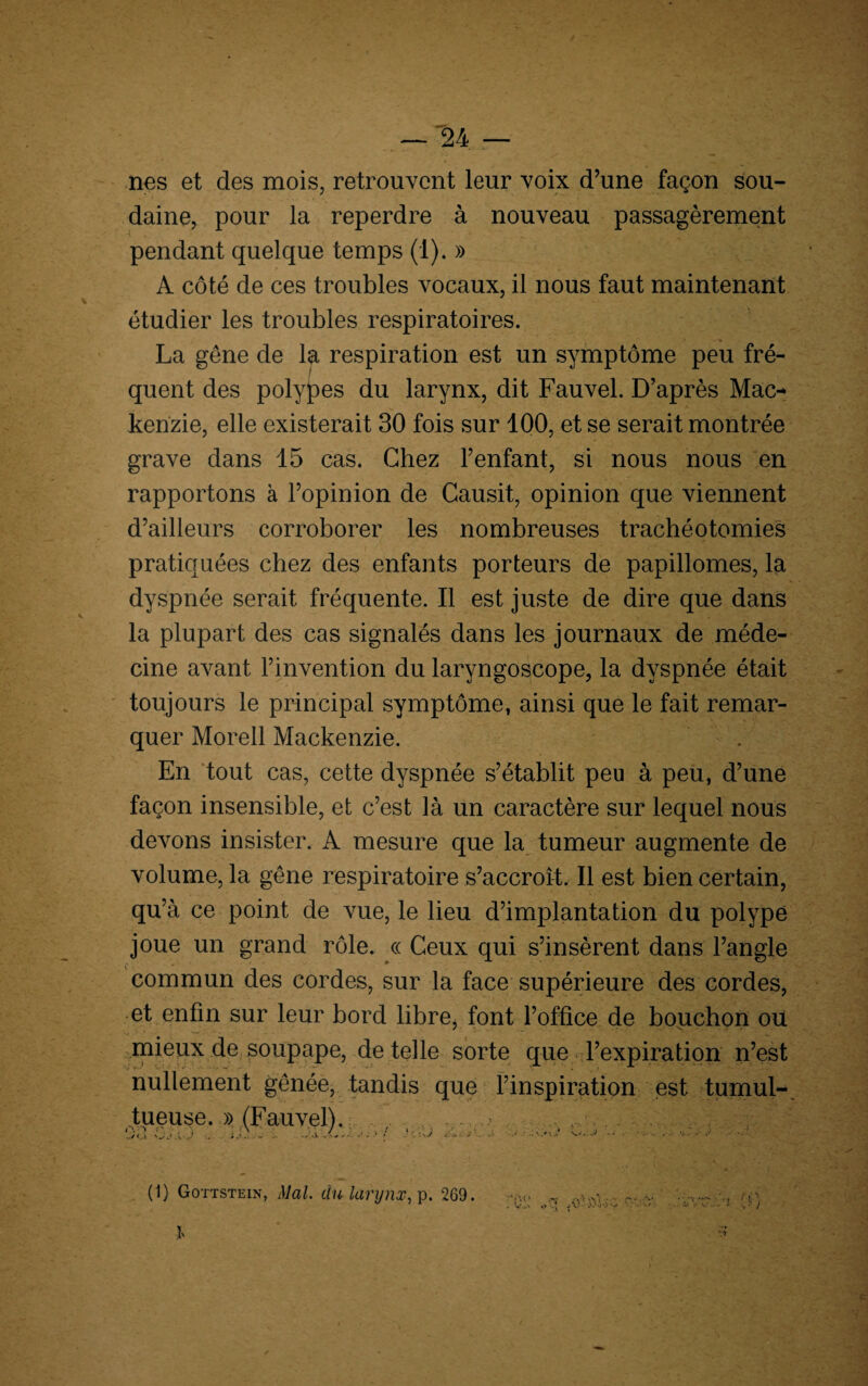 nés et des mois, retrouvent leur voix d’une façon sou¬ daine, pour la reperdre à nouveau passagèrement pendant quelque temps (1). » A côté de ces troubles vocaux, il nous faut maintenant étudier les troubles respiratoires. La gêne de la respiration est un symptôme peu fré¬ quent des polypes du larynx, dit Fauvel. D’après Mac¬ kenzie, elle existerait 30 fois sur 100, et se serait montrée grave dans 15 cas. Chez l’enfant, si nous nous en rapportons à l’opinion de Causit, opinion que viennent d’ailleurs corroborer les nombreuses trachéotomies pratiquées chez des enfants porteurs de papillomes, la dyspnée serait fréquente. Il est juste de dire que dans la plupart des cas signalés dans les journaux de méde¬ cine avant l’invention du laryngoscope, la dyspnée était toujours le principal symptôme, ainsi que le fait remar¬ quer Morell Mackenzie. En tout cas, cette dyspnée s’établit peu à peu, d’une façon insensible, et c’est là un caractère sur lequel nous devons insister. A mesure que la tumeur augmente de volume, la gêne respiratoire s’accroît. Il est bien certain, qu ’à ce point de vue, le lieu d’implantation du polype joue un grand rôle. « Ceux qui s’insèrent dans l’angle commun des cordes, sur la face supérieure des cordes, et enfin sur leur bord libre, font l’office de bouchon ou mieux de soupape, de telle sorte que l’expiration n’est nullement gênée, tandis que l’inspiration est tumul¬ tueuse. » (Fauvel). ’ 1 j A-J a - ;. - - ..‘.± 1 •' ' ■ ■ ■/ 4 ; j ■ • ■■ . A-- .'■'•JM '.4 (1) Gottstein, Mal. du larynx, p. 269.