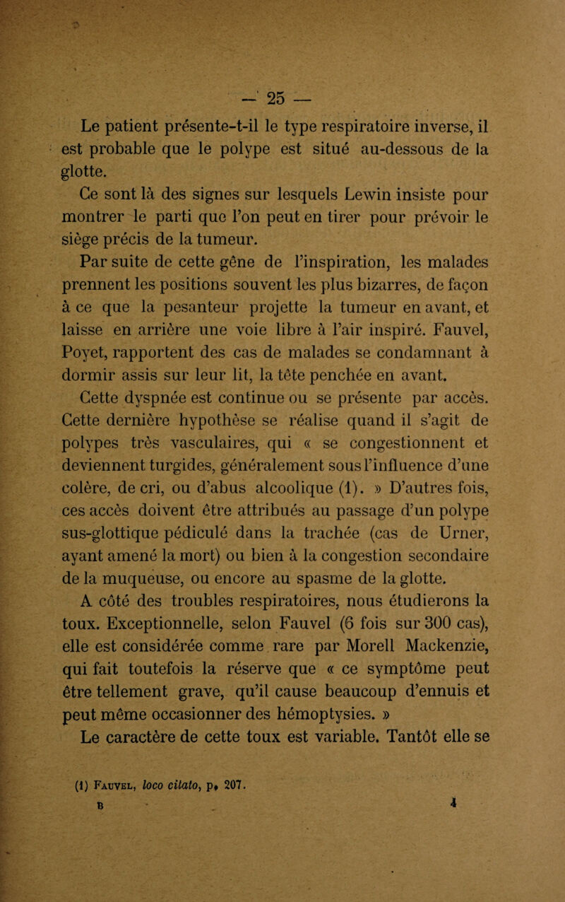 Le patient présente-t-il le type respiratoire inverse, il est probable que le polype est situé au-dessous de la glotte. Ce sont là des signes sur lesquels Lewin insiste pour montrer le parti que l’on peut en tirer pour prévoir le siège précis de la tumeur. Par suite de cette gêne de l’inspiration, les malades prennent les positions souvent les plus bizarres, de façon à ce que la pesanteur projette la tumeur en avant, et laisse en arrière une voie libre à l’air inspiré. Fauvel, Poyet, rapportent des cas de malades se condamnant à dormir assis sur leur lit, la tête penchée en avant. Cette dyspnée est continue ou se présente par accès. Cette dernière hypothèse se réalise quand il s’agit de polypes très vasculaires, qui « se congestionnent et deviennent turgides, généralement sous l’influence d’une colère, de cri, ou d’abus alcoolique (1). » D’autres fois, ces accès doivent être attribués au passage d’un polype sus-glottique pédiculé dans la trachée (cas de Urner, ayant amené la mort) ou bien à la congestion secondaire de la muqueuse, ou encore au spasme de la glotte. A côté des troubles respiratoires, nous étudierons la toux. Exceptionnelle, selon Fauvel (6 fois sur 300 cas), elle est considérée comme rare par Morell Mackenzie, qui fait toutefois la réserve que « ce symptôme peut être tellement grave, qu’il cause beaucoup d’ennuis et peut même occasionner des hémoptysies. » Le caractère de cette toux est variable. Tantôt elle se (1) Fauvel, loco cilato, p# 207. B 4